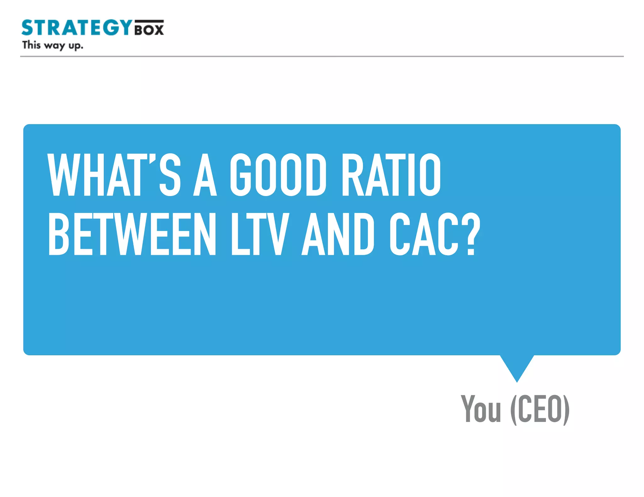 WHAT’S A GOOD RATIO
BETWEEN LTV AND CAC?
You (CEO)
TEXT
 