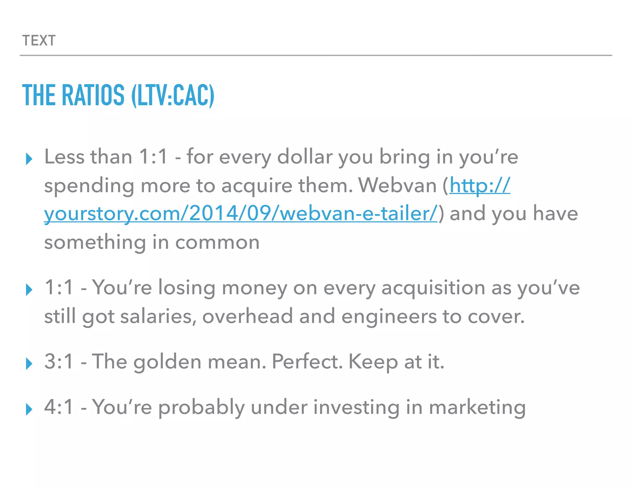 TEXT
THE RATIOS (LTV:CAC)
▸ Less than 1:1 - for every dollar you bring in you’re
spending more to acquire them. Webvan and you have
something in common
▸ 1:1 - You’re losing money on every acquisition as you’ve
still got salaries, overhead and engineers to cover.
▸ 3:1 - The golden mean. Perfect. Keep at it.
▸ 4:1 - You’re probably under investing in marketing
 