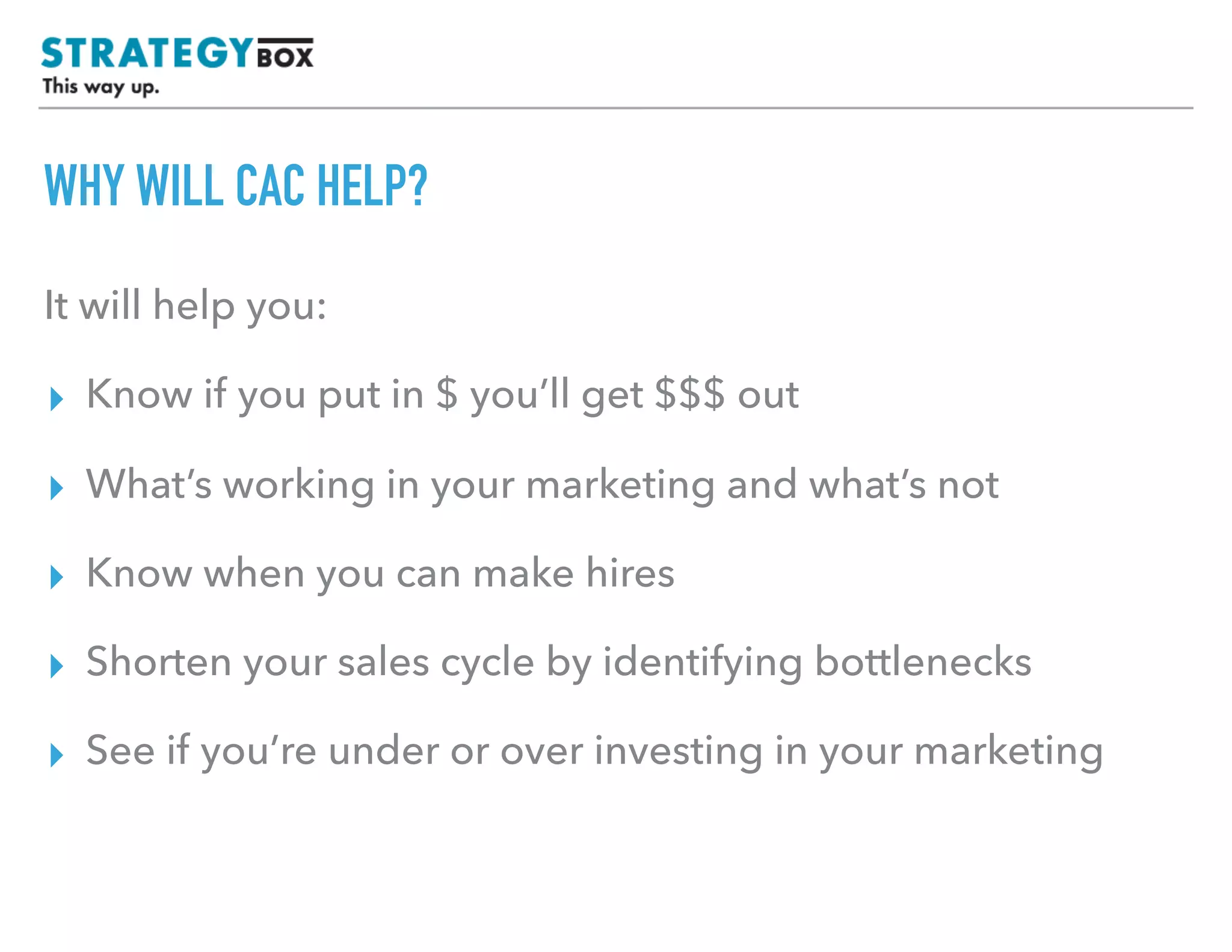 WHY WILL CAC HELP?
It will help you:
▸ Know if you put in $ you’ll get $$$ out
▸ What’s working in your marketing and what’s not
▸ Know when you can afford to make hires
▸ Shorten your sales cycle by identifying bottlenecks
▸ See if you’re under or over investing in your marketing
 