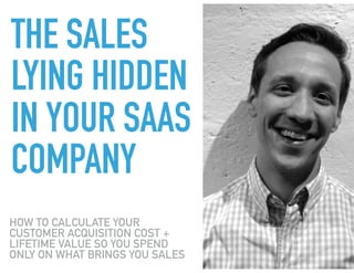 THE TWO
METRICS THAT
WILL SAVE YOUR
SAAS
BUSINESS
HOW TO CALCULATE YOUR
CUSTOMER ACQUISITION COST +
LIFETIME VALUE SO YOU SPEND
ONLY ON WHAT BRINGS YOU SALES
 