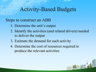 Activity-Based Budgets
Steps to construct an ABB
1. Determine the unit’s output
2. Identify the activities (and related drivers) needed
to deliver the output
3. Estimate the demand for each activity
4. Determine the cost of resources required to
produce the relevant activities
17
 