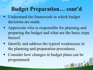 Budget Preparation… cont’d
 Understand the framework in which budget
decisions are made.
 Appreciate who is responsible for planning and
preparing the budget and what are the basic steps
thereof.
 Identify and address the typical weaknesses in
the planning and preparation procedures.
 Consider how changes in budget plans can be
programmed.
 