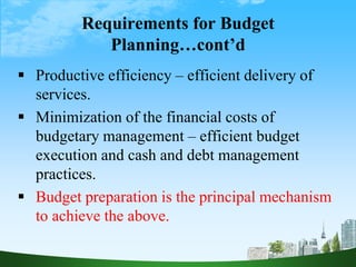 Requirements for Budget
Planning…cont’d
 Productive efficiency – efficient delivery of
services.
 Minimization of the financial costs of
budgetary management – efficient budget
execution and cash and debt management
practices.
 Budget preparation is the principal mechanism
to achieve the above.
 