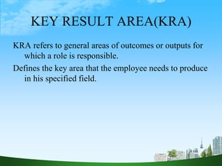 KEY RESULT AREA(KRA)
KRA refers to general areas of outcomes or outputs for
which a role is responsible.
Defines the key area that the employee needs to produce
in his specified field.
26
 