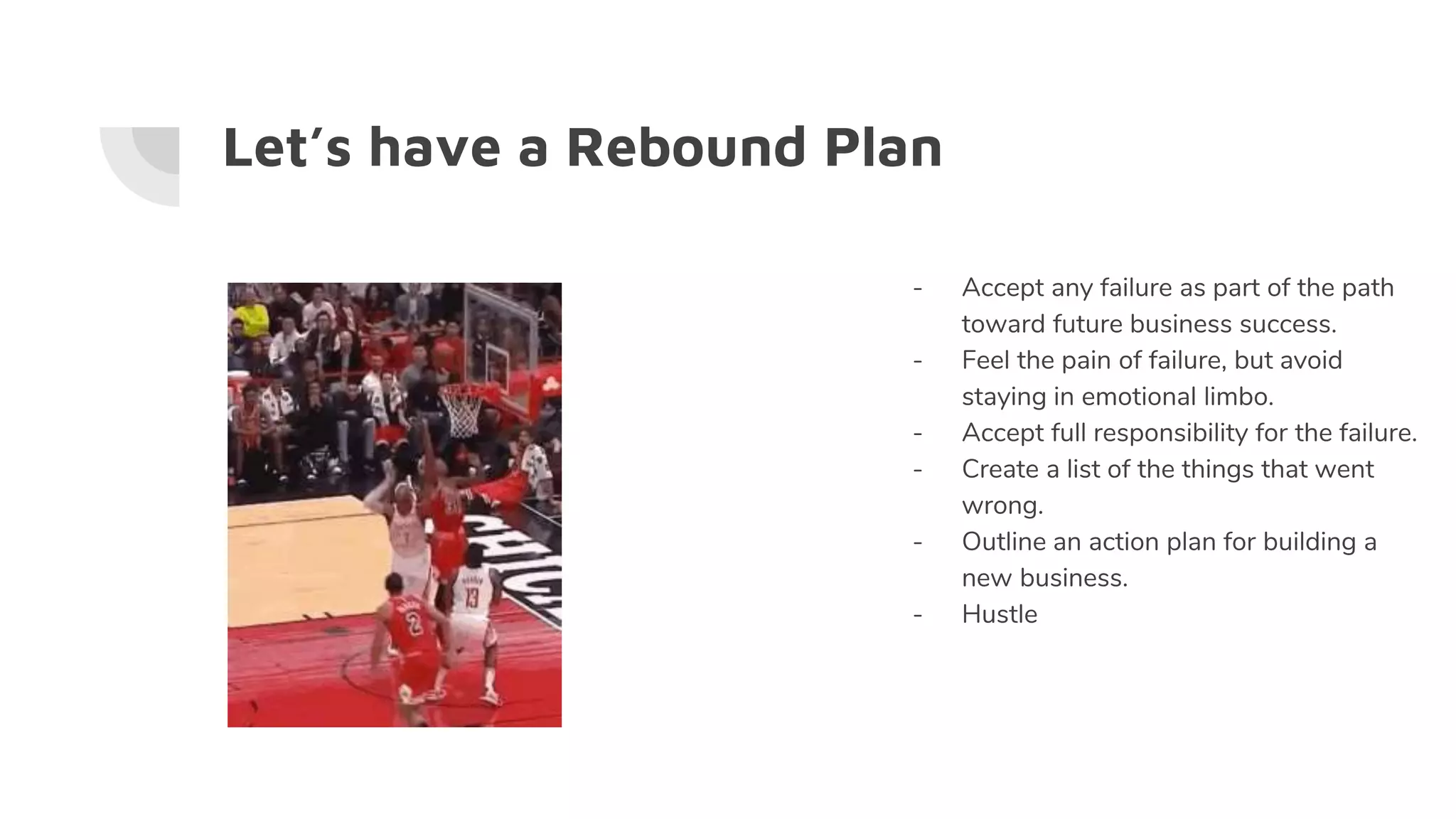 Let’s have a Rebound Plan
- Accept any failure as part of the path
toward future business success.
- Feel the pain of failure, but avoid
staying in emotional limbo.
- Accept full responsibility for the failure.
- Create a list of the things that went
wrong.
- Outline an action plan for building a
new business.
- Hustle
 