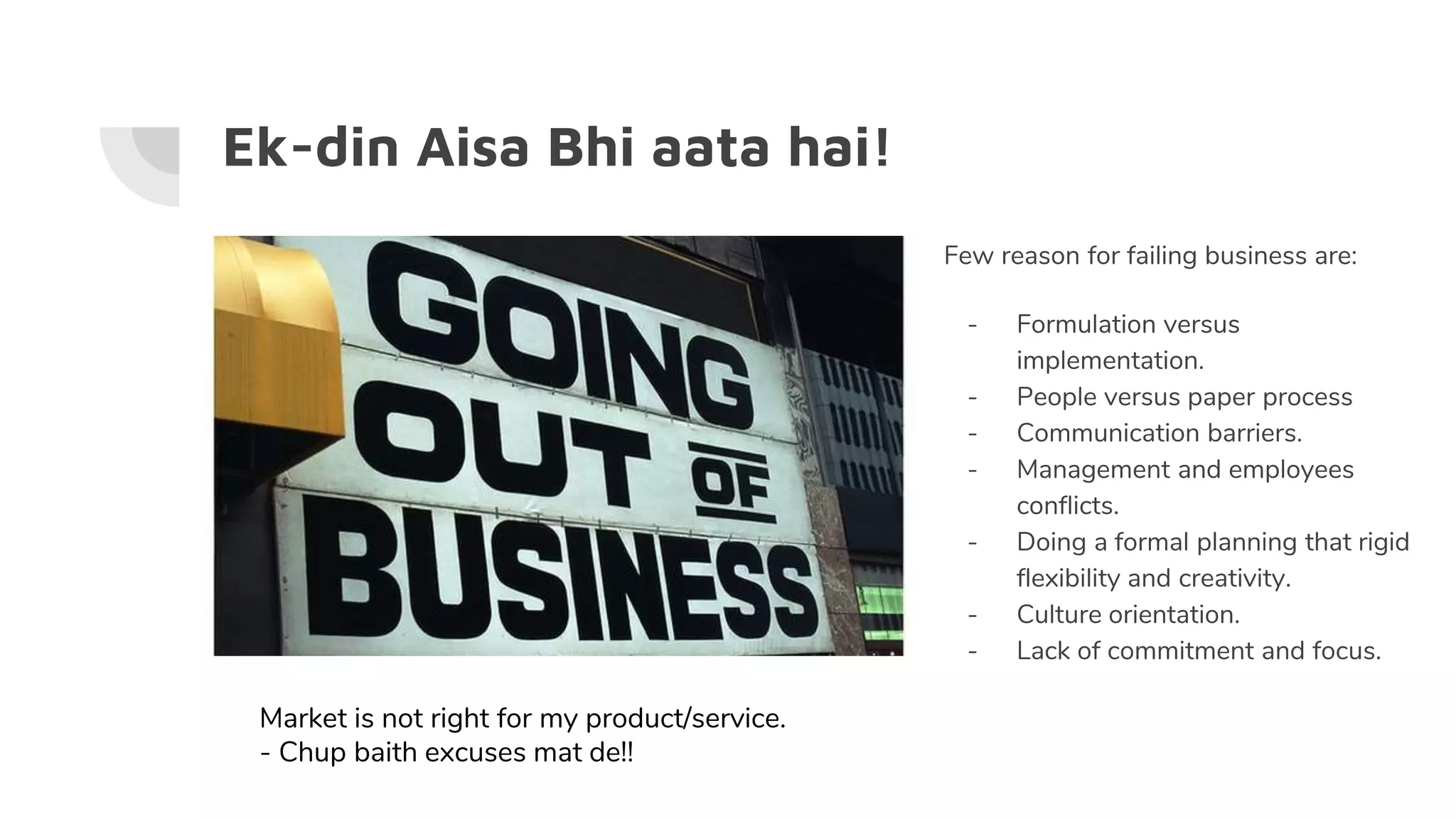 Ek-din Aisa Bhi aata hai!
Few reason for failing business are:
- Formulation versus
implementation.
- People versus paper process
- Communication barriers.
- Management and employees
conflicts.
- Doing a formal planning that rigid
flexibility and creativity.
- Culture orientation.
- Lack of commitment and focus.
Market is not right for my product/service.
- Chup baith excuses mat de!!
 