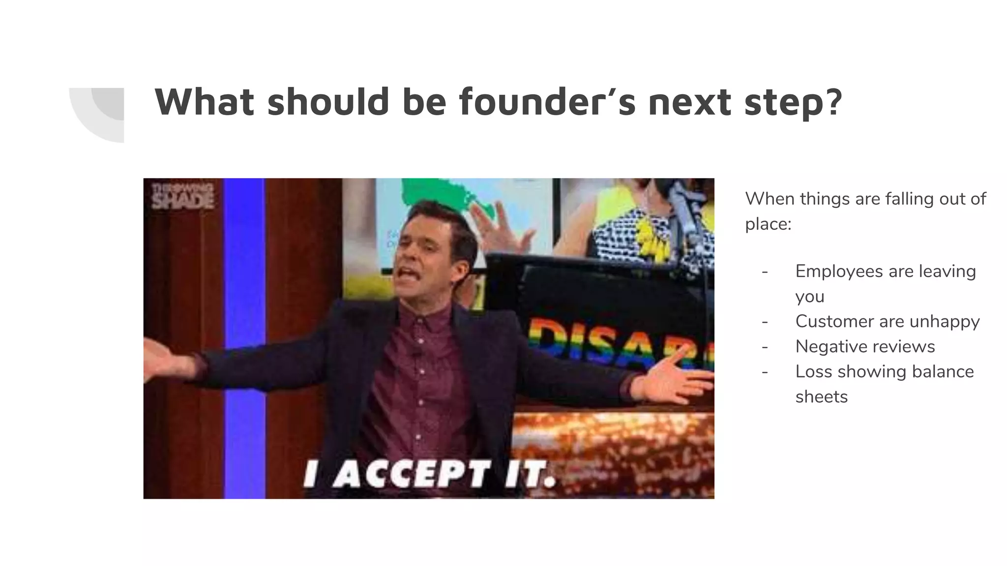 What should be founder’s next step?
When things are falling out of
place:
- Employees are leaving
you
- Customer are unhappy
- Negative reviews
- Loss showing balance
sheets
 