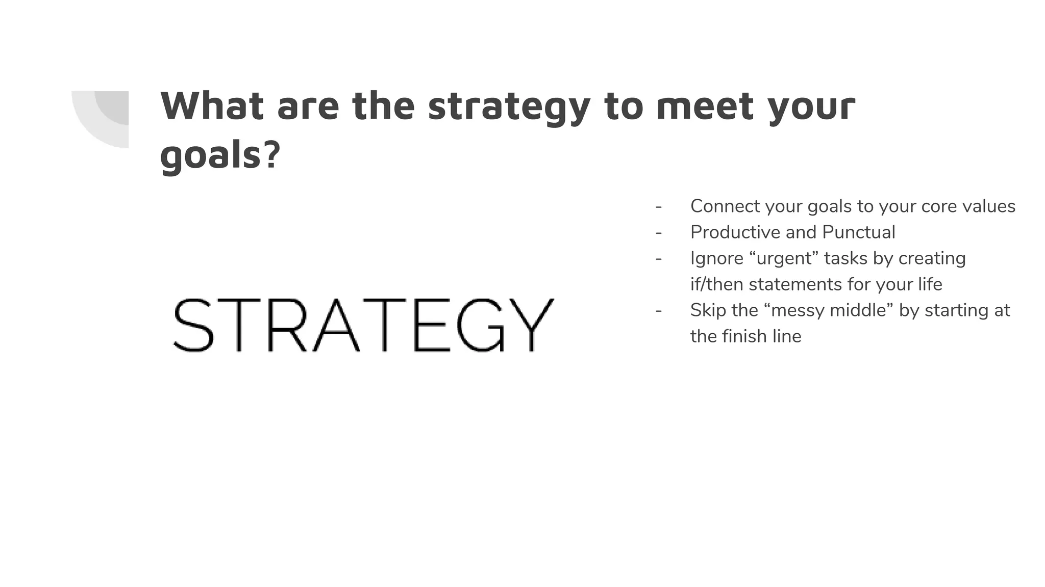 What are the strategy to meet your
goals?
- Connect your goals to your core values
- Productive and Punctual
- Ignore “urgent” tasks by creating
if/then statements for your life
- Skip the “messy middle” by starting at
the finish line
 