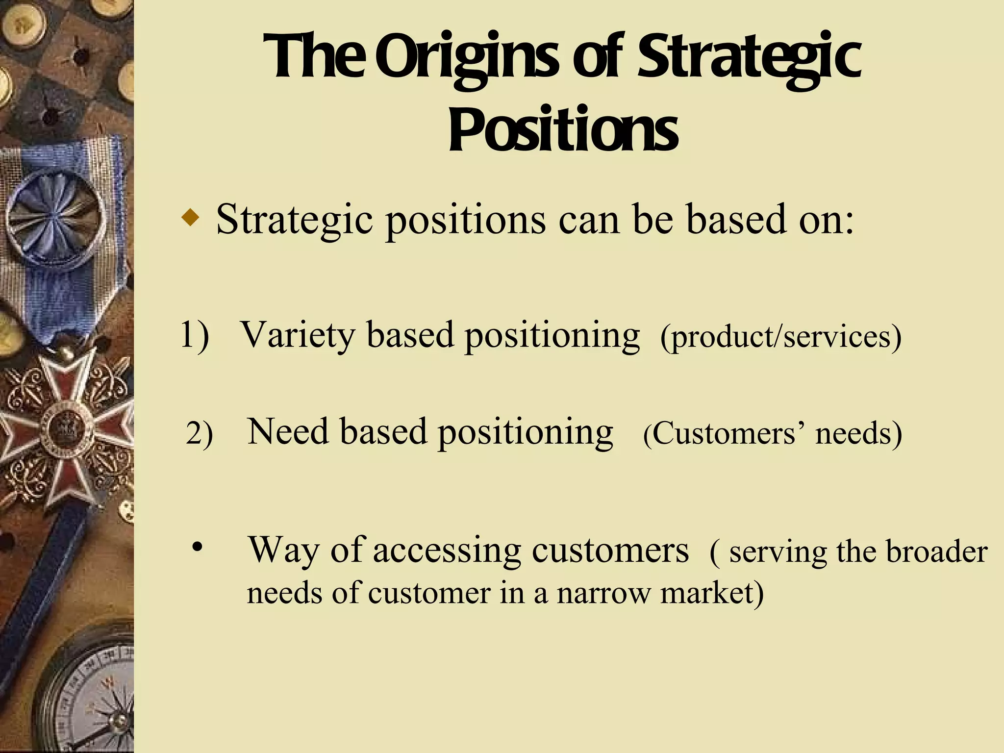 The Origins of Strategic Positions Strategic positions can be based on: 1)  Variety based positioning  (product/services) 2)  Need based positioning  ( Customers’ needs) Way of accessing customers  ( serving the broader needs of customer in a narrow market) 
