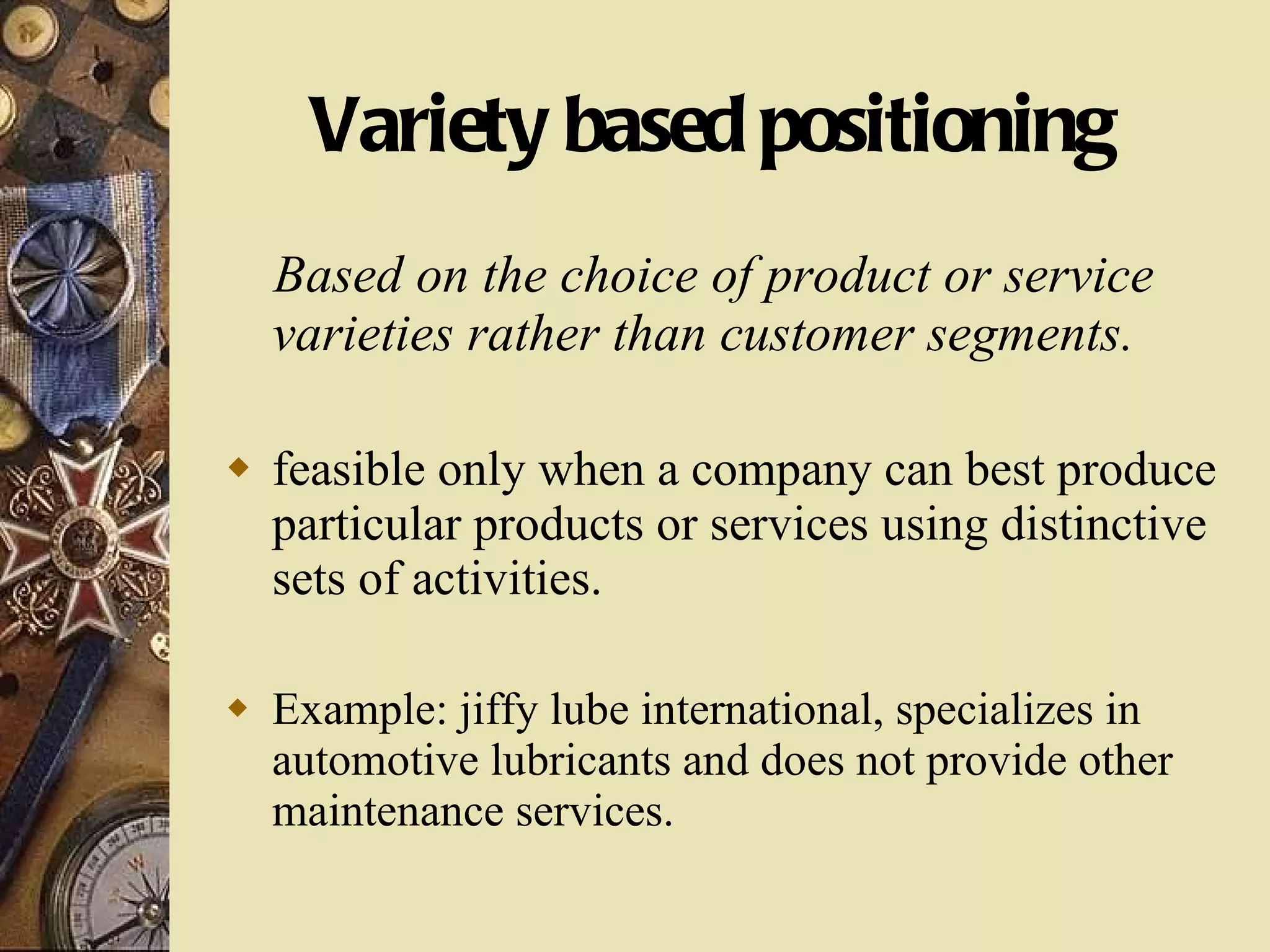 Variety based positioning Based on the choice of product or service varieties rather than customer segments. feasible only when a company can best produce particular products or services using distinctive sets of activities. Example: jiffy lube international, specializes in automotive lubricants and does not provide other maintenance services. 