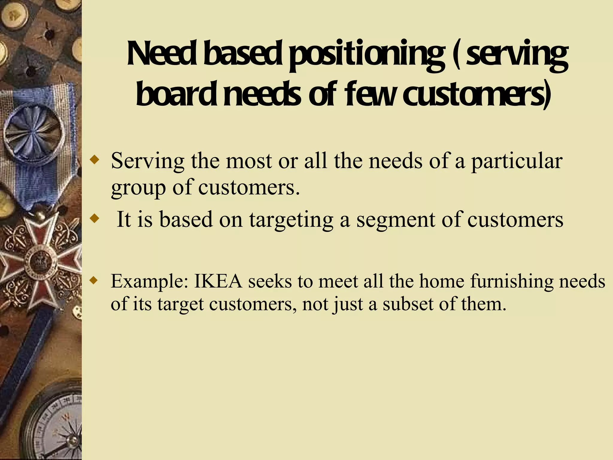 Need based positioning (serving board needs of few customers) Serving the most or all the needs of a particular group of customers. It is based on targeting a segment of customers Example: IKEA seeks to meet all the home furnishing needs of its target customers, not just a subset of them. 