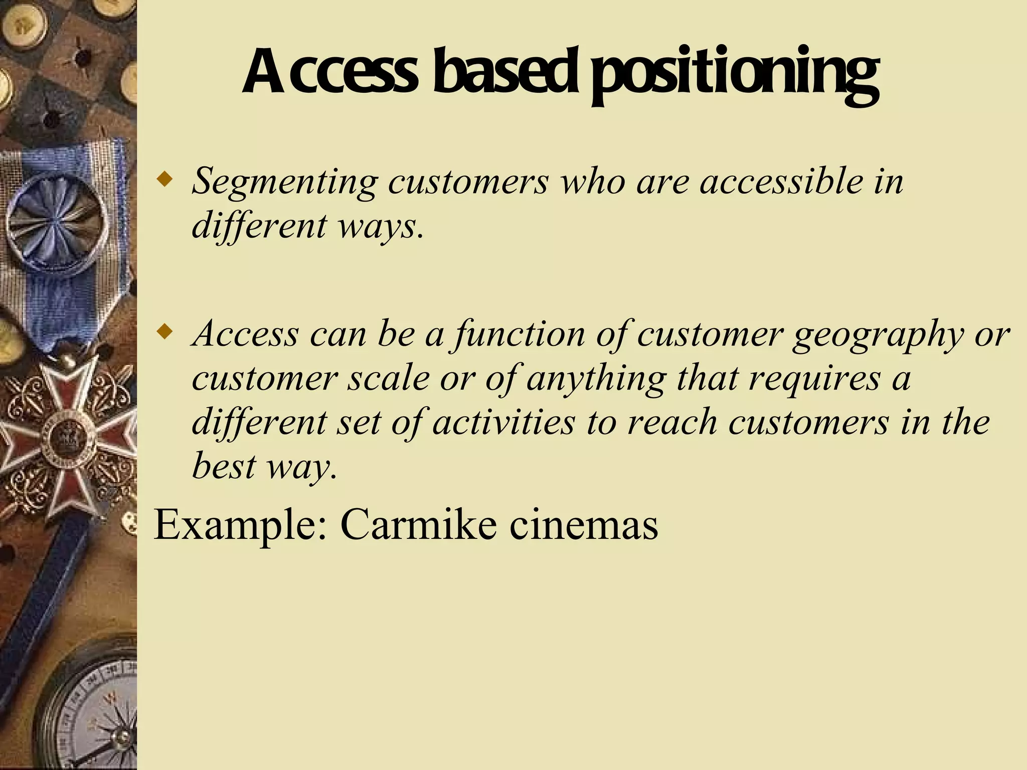 Access based positioning Segmenting customers who are accessible in different ways. Access can be a function of customer geography or customer scale or of anything that requires a different set of activities to reach customers in the best way. Example: Carmike cinemas 