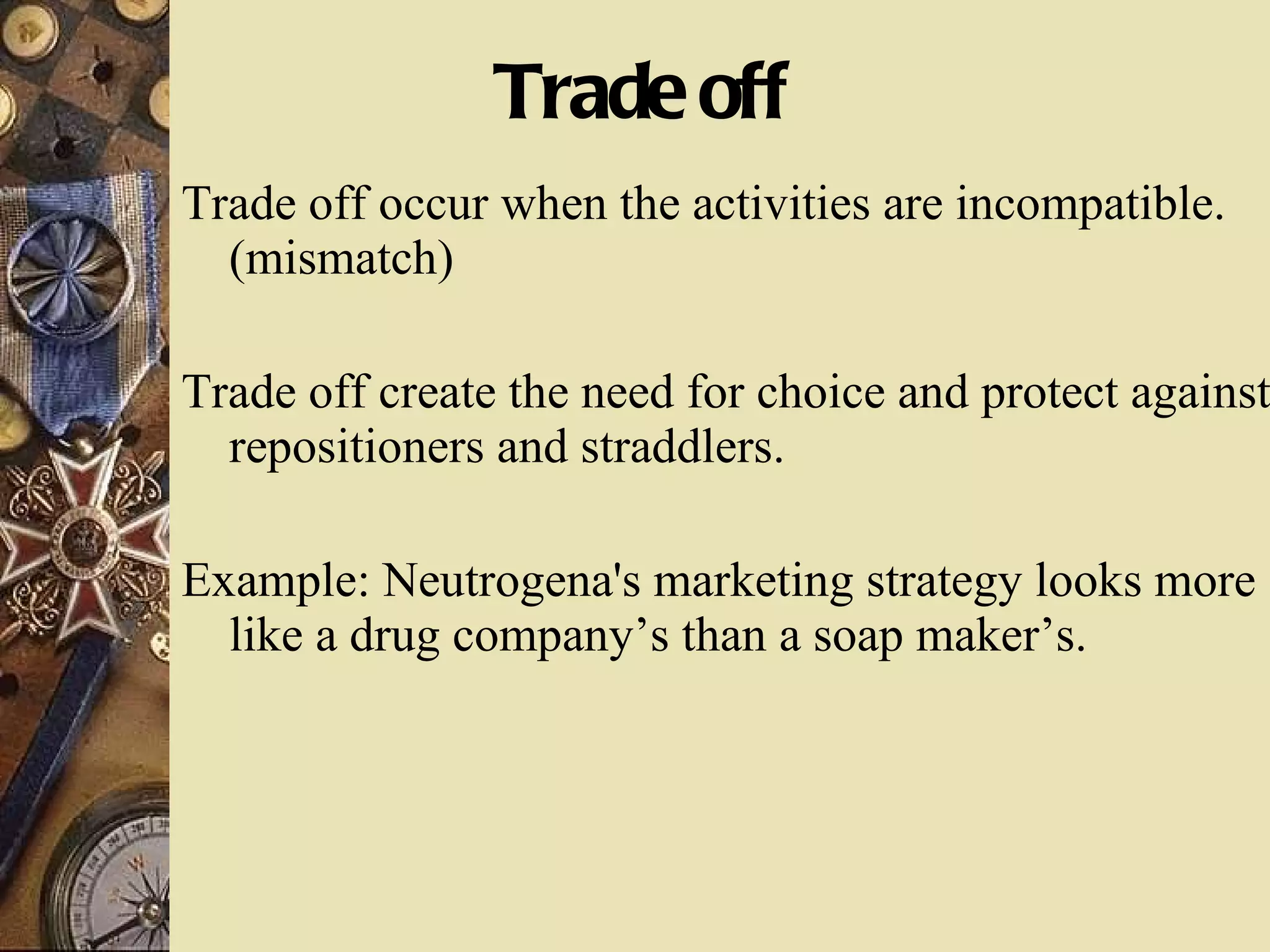 Trade off  Trade off occur when the activities are incompatible.(mismatch) Trade off create the need for choice and protect against repositioners and straddlers. Example: Neutrogena's marketing strategy looks more like a drug company’s than a soap maker’s. 
