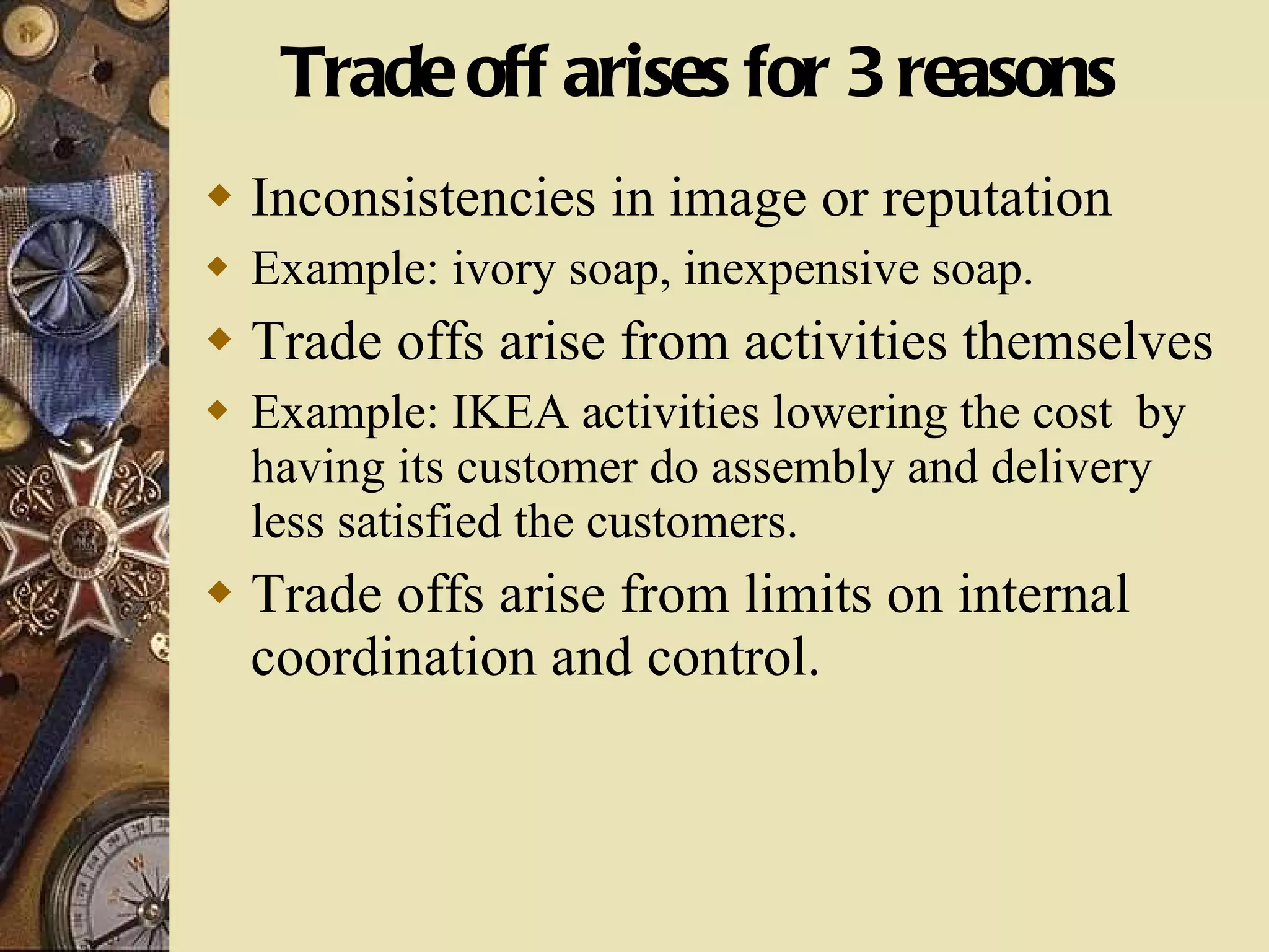 Trade off arises for 3 reasons Inconsistencies in image or reputation Example: ivory soap, inexpensive soap. Trade offs arise from activities themselves Example: IKEA activities lowering the cost  by having its customer do assembly and delivery less satisfied the customers. Trade offs arise from limits on internal coordination and control. 