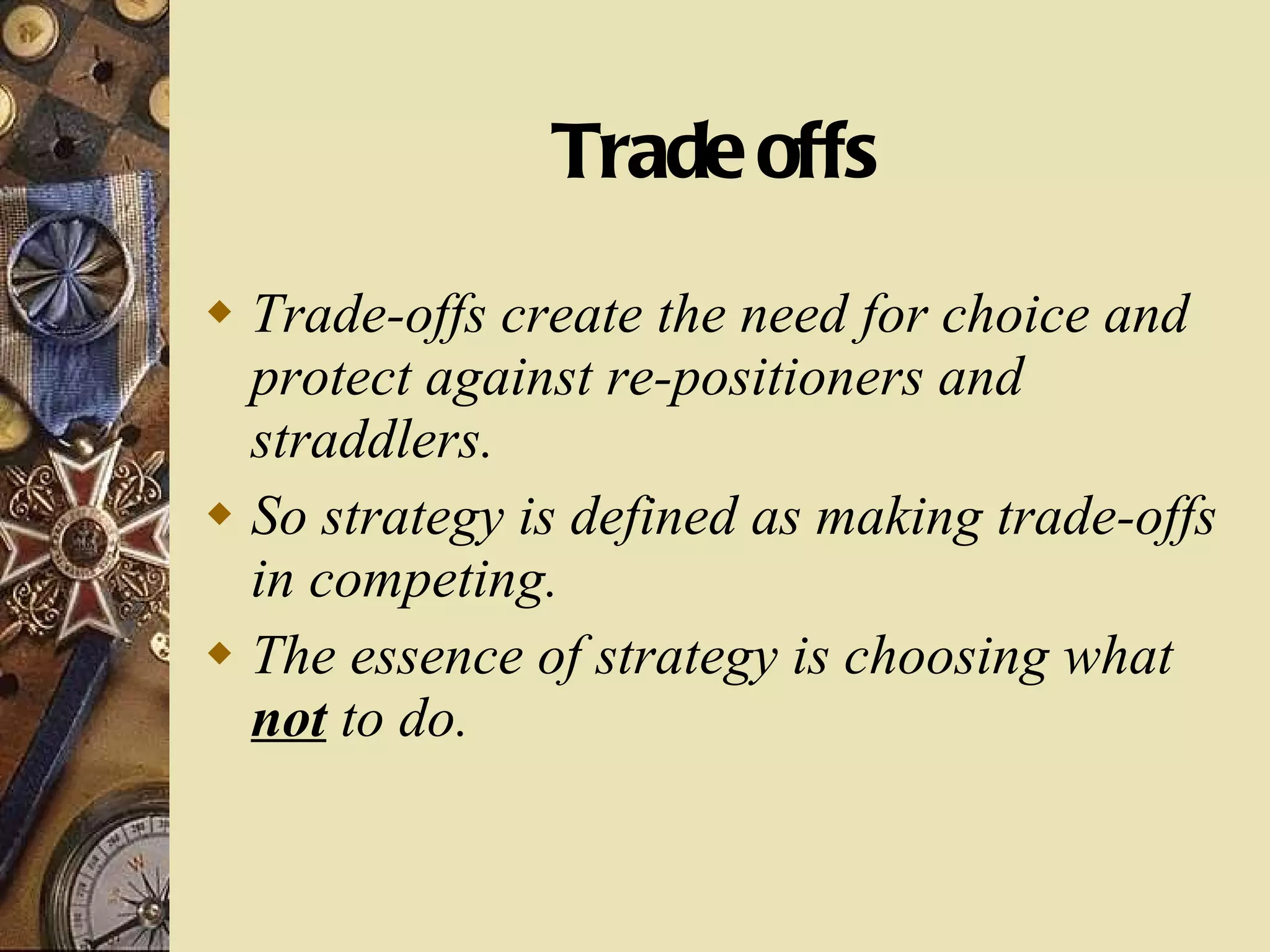 Trade offs Trade-offs create the need for choice and protect against re-positioners and straddlers.  So strategy is defined as making trade-offs in competing.  The essence of strategy is choosing what  not  to do. 