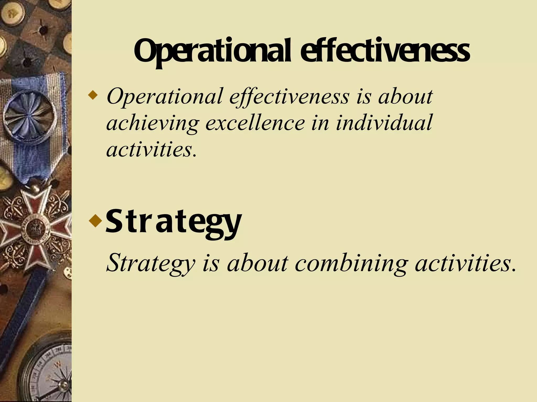 Operational effectiveness Operational effectiveness is about achieving excellence in individual activities. Strategy Strategy is about combining activities. 