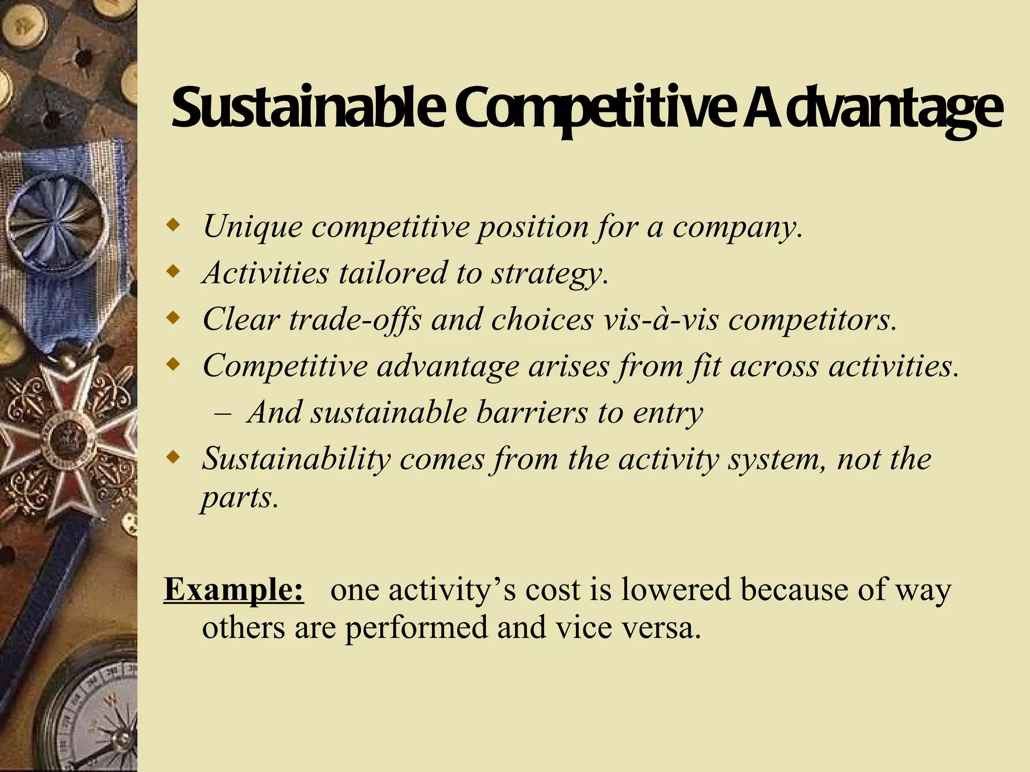 Sustainable Competitive Advantage Unique competitive position for a company. Activities tailored to strategy. Clear trade-offs and choices vis-à-vis competitors. Competitive advantage arises from fit across activities. And sustainable barriers to entry Sustainability comes from the activity system, not the parts. Example:   one activity’s cost is lowered because of way others are performed and vice versa. 