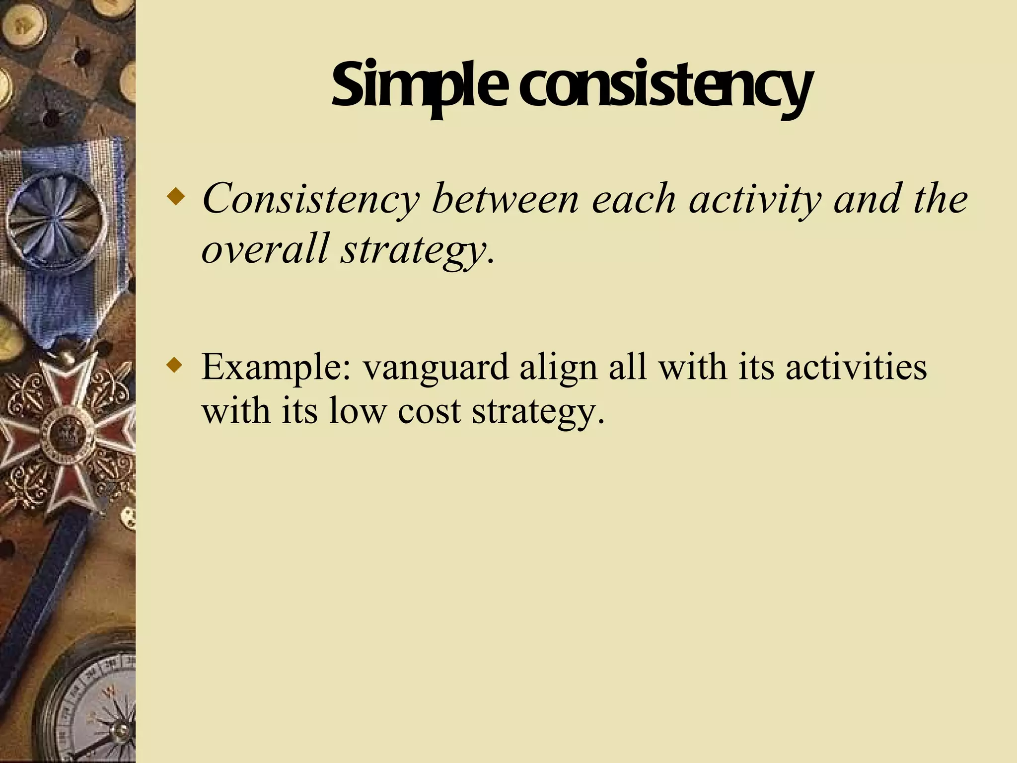 Simple consistency Consistency between each activity and the overall strategy. Example: vanguard align all with its activities with its low cost strategy. 