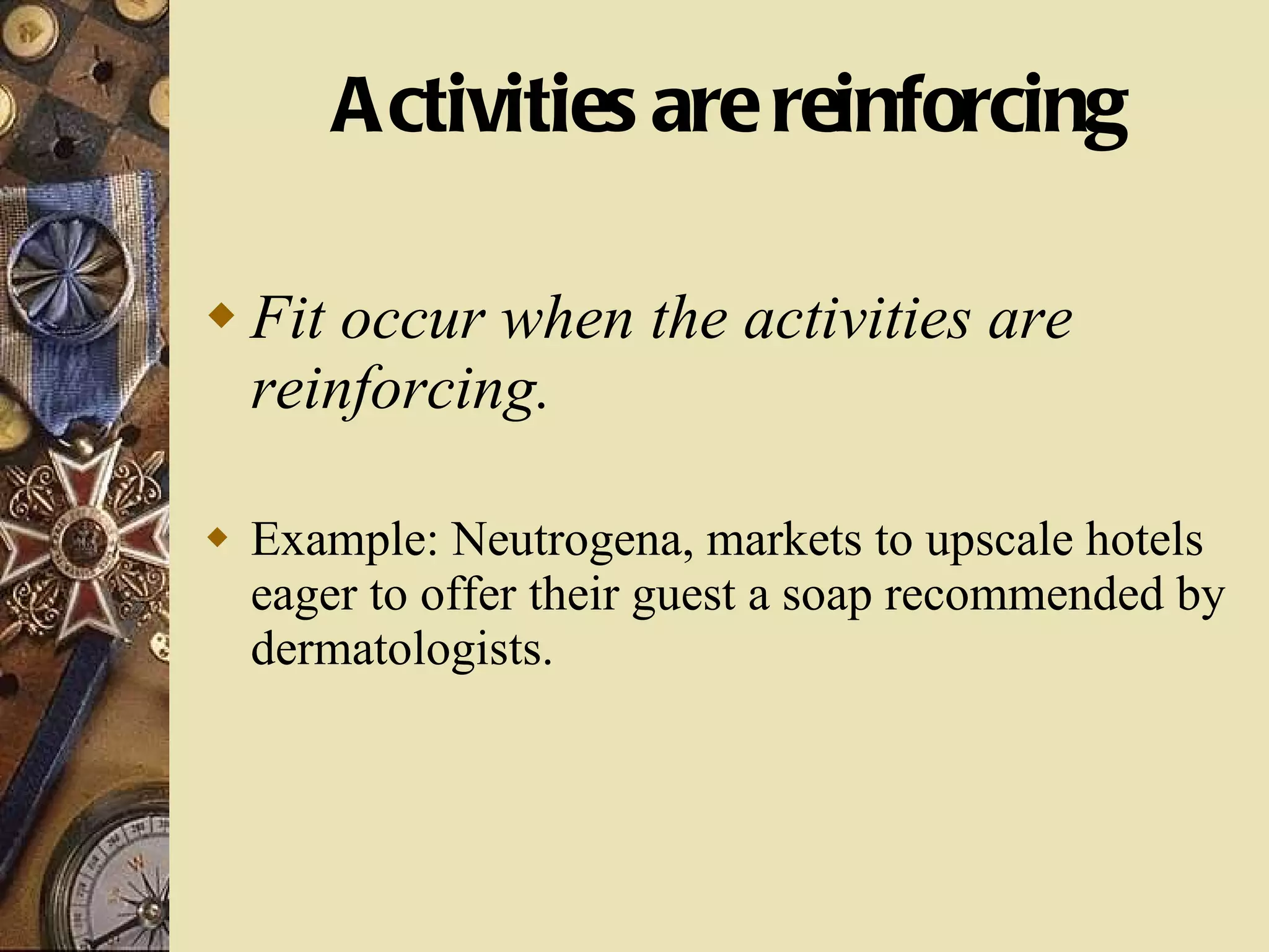 Activities are reinforcing Fit occur when the activities are reinforcing. Example: Neutrogena, markets to upscale hotels eager to offer their guest a soap recommended by dermatologists. 
