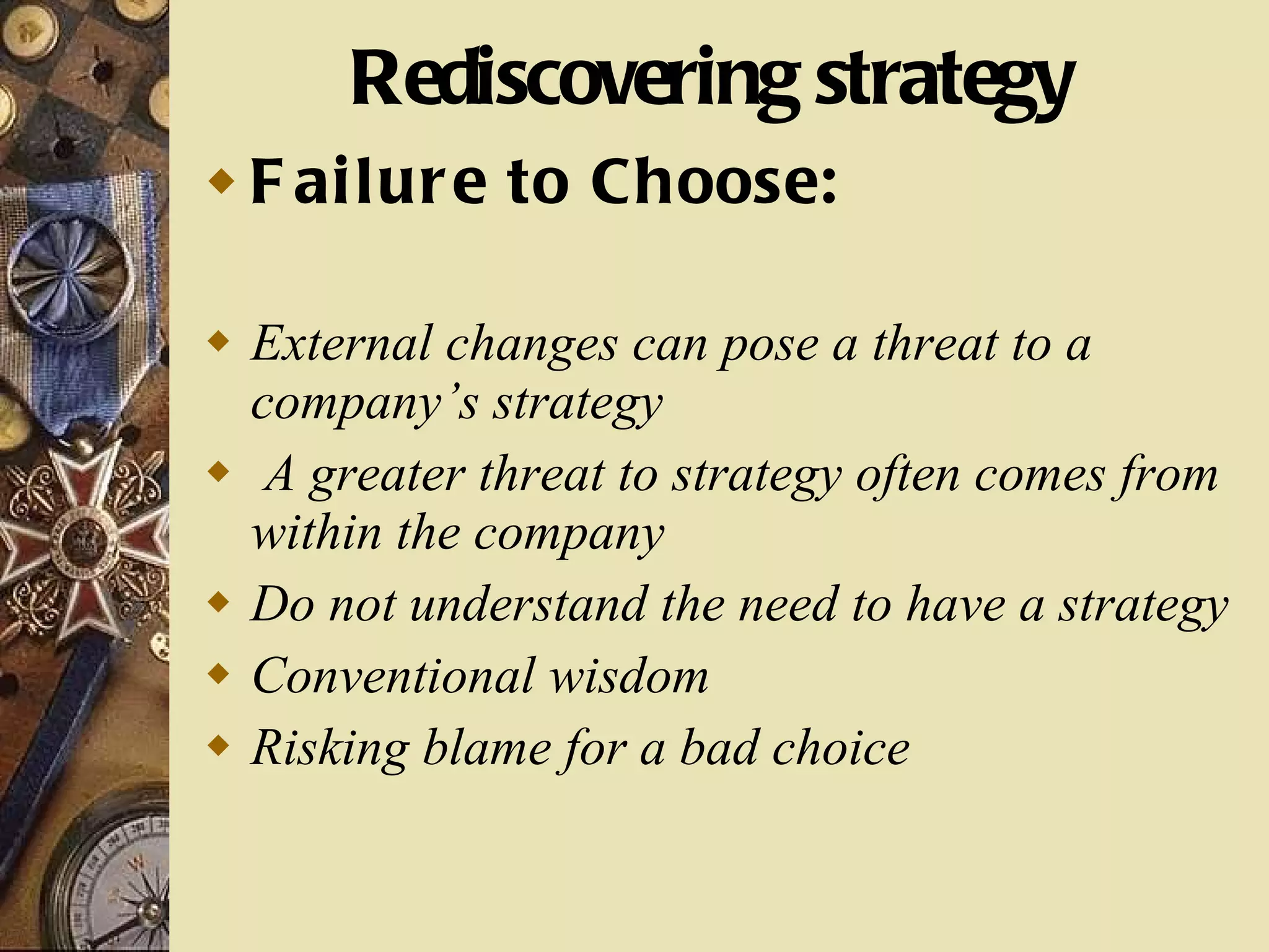 Rediscovering strategy Failure to Choose: External changes can pose a threat to a company’s strategy A greater threat to strategy often comes from within the company Do not understand the need to have a strategy Conventional wisdom Risking blame for a bad choice 