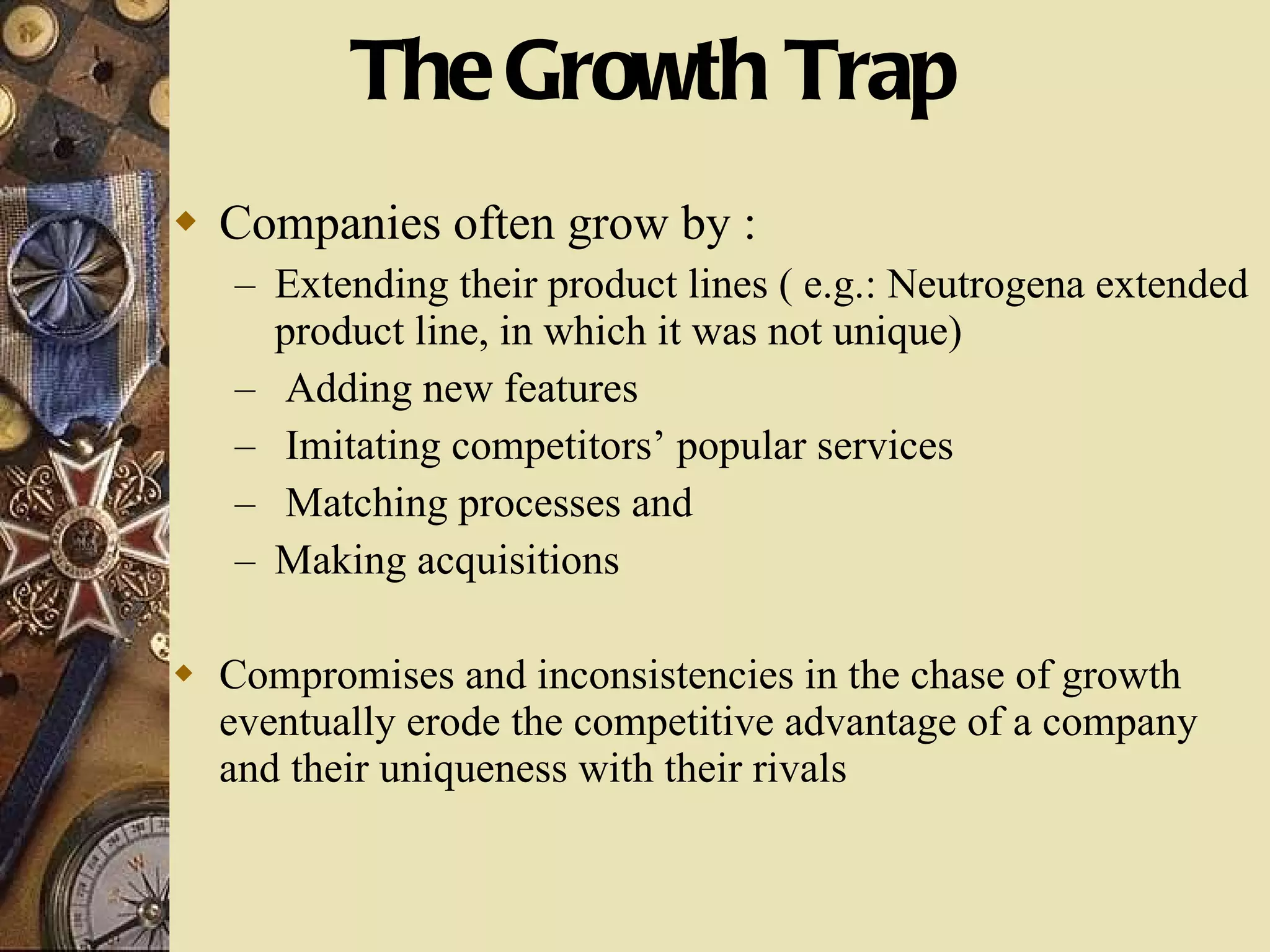 The Growth Trap Companies often grow by : Extending their product lines ( e.g.: Neutrogena extended product line, in which it was not unique) Adding new features Imitating competitors’ popular services Matching processes and  Making acquisitions Compromises and inconsistencies in the chase of growth eventually erode the competitive advantage of a company and their uniqueness with their rivals 