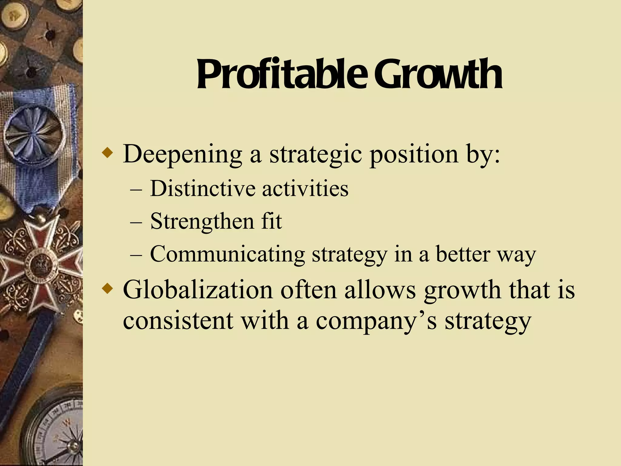 Profitable Growth Deepening a strategic position by: Distinctive activities Strengthen fit Communicating strategy in a better way Globalization often allows growth that is consistent with a company’s strategy 