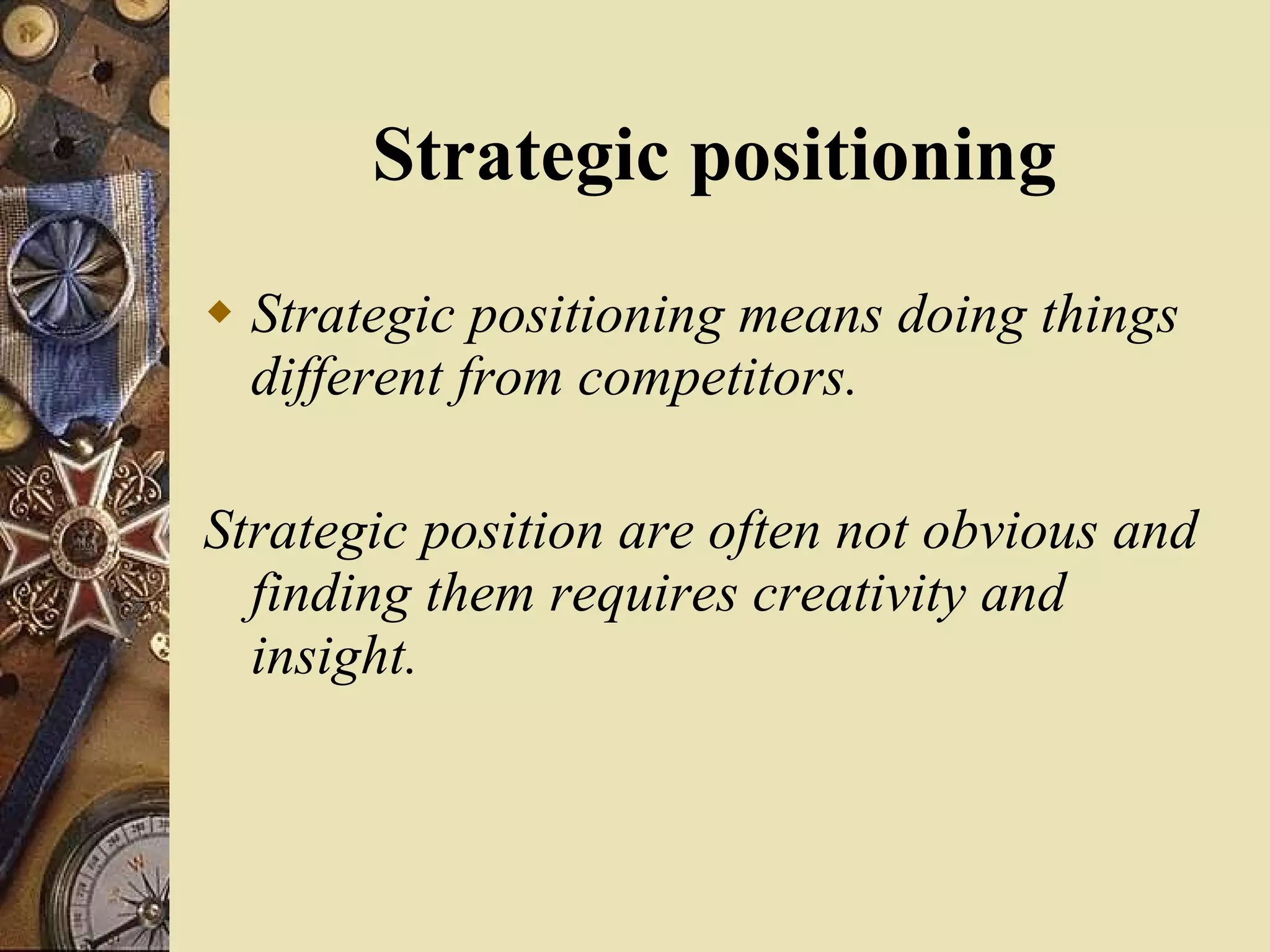 Strategic positioning Strategic positioning means doing things different from competitors. Strategic position are often not obvious and finding them requires creativity and insight. 