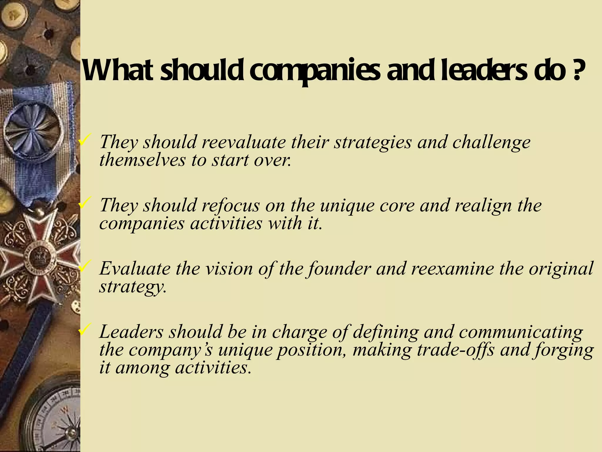What should companies and leaders do ? They should reevaluate their strategies and challenge themselves to start over. They should refocus on the unique core and realign the companies activities with it. Evaluate the vision of the founder and reexamine the original strategy. Leaders should be in charge of defining and communicating the company’s unique position, making trade-offs and forging it among activities. 