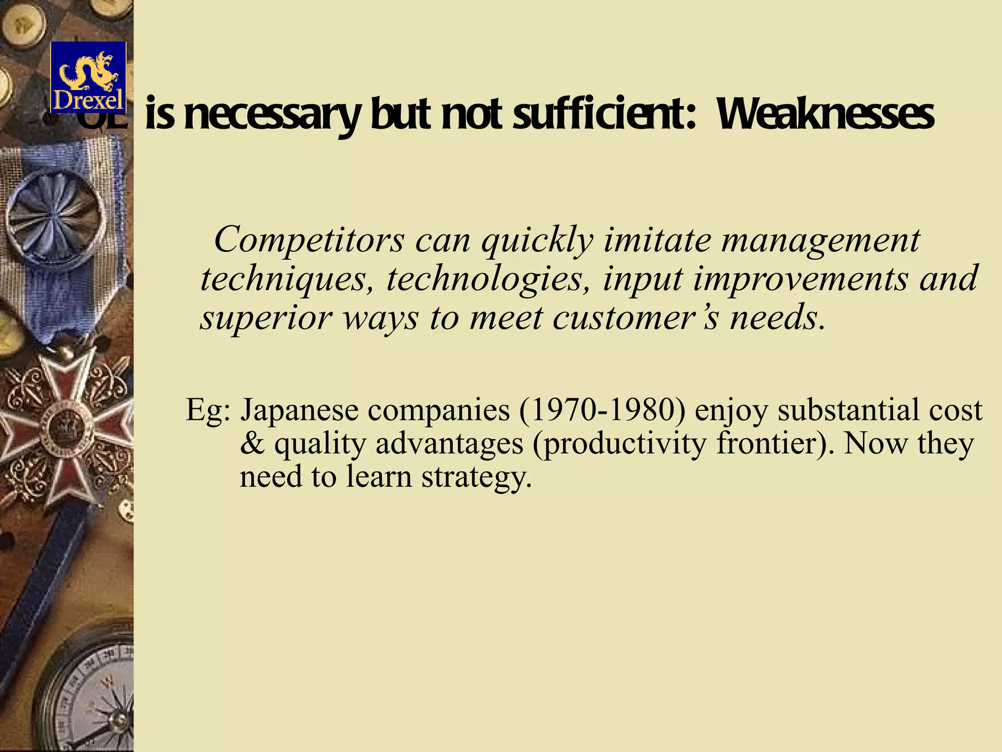 OE is necessary but not sufficient:  Weaknesses Competitors can quickly imitate management techniques, technologies, input improvements and superior ways to meet customer’s needs. Eg: Japanese companies (1970-1980) enjoy substantial cost & quality advantages (productivity frontier). Now they need to learn strategy. 