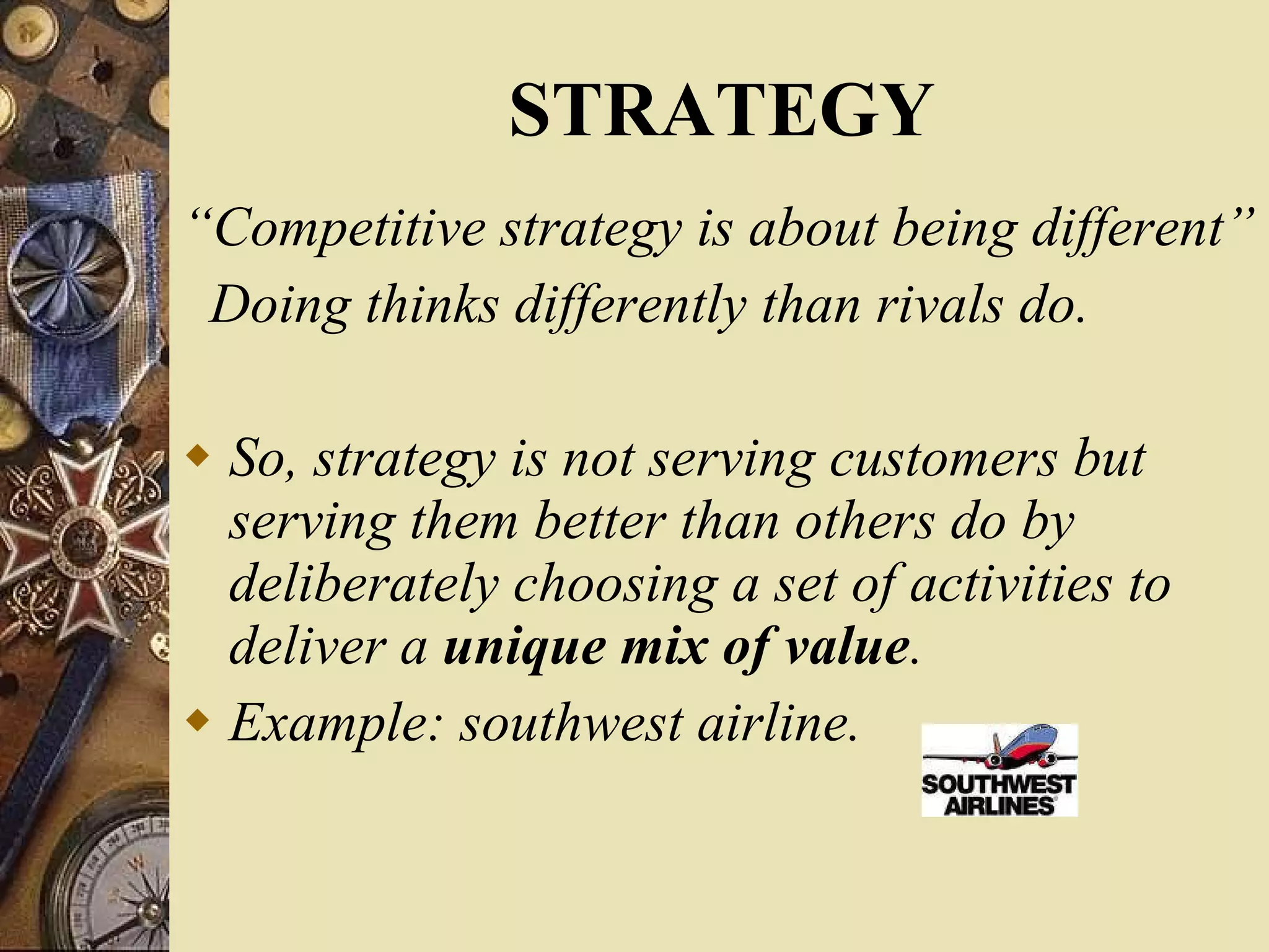 STRATEGY “ Competitive strategy is about being different” Doing thinks differently than rivals do. So, strategy is not serving customers but serving them better than others do by deliberately choosing a set of activities to deliver a  unique mix of value . Example: southwest airline. 