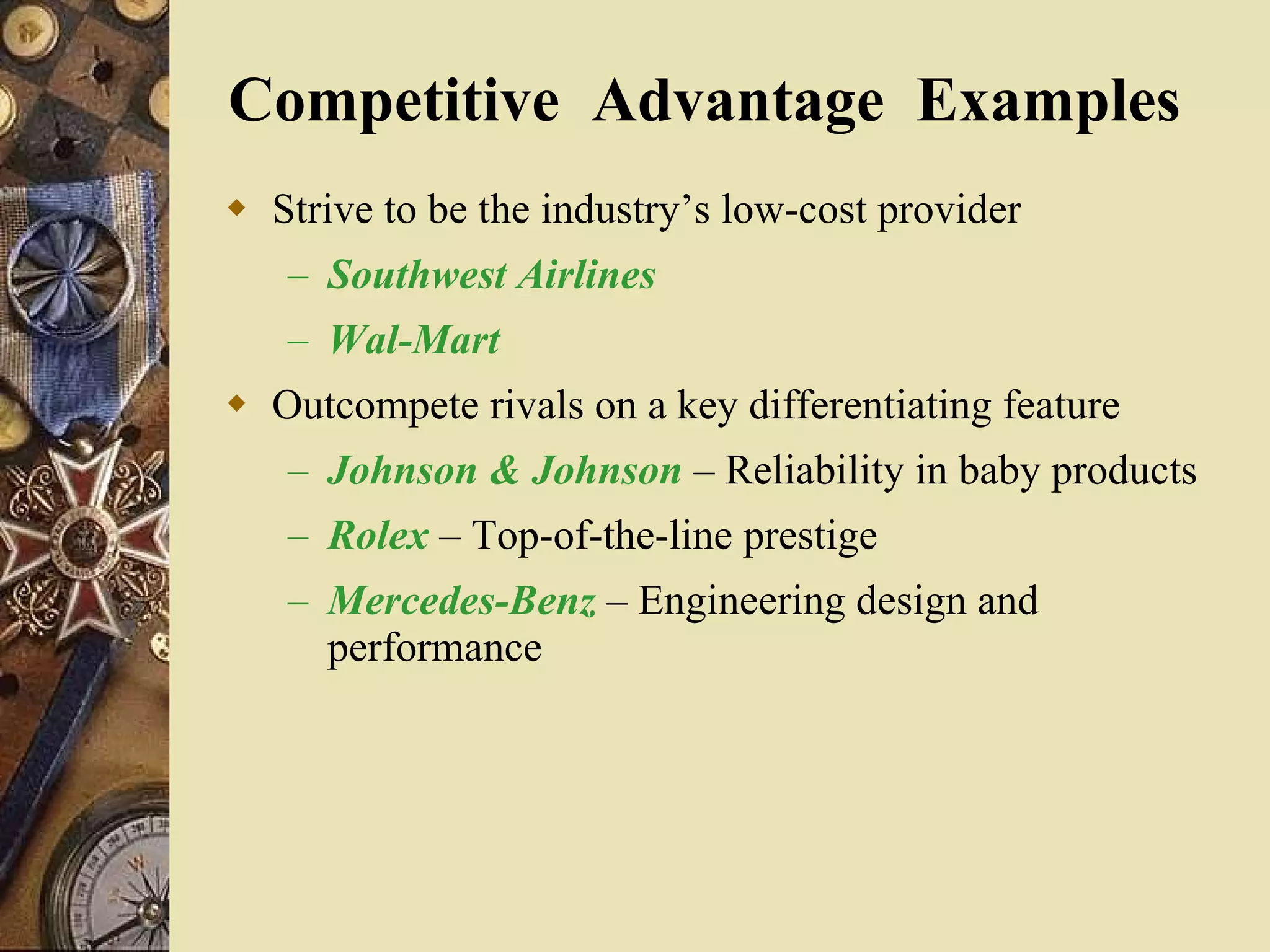Competitive  Advantage  Examples  Strive to be the industry’s low-cost provider Southwest Airlines Wal-Mart Outcompete rivals on a key differentiating feature Johnson & Johnson   – Reliability in baby products Rolex  – Top-of-the-line prestige Mercedes-Benz  – Engineering design and performance 