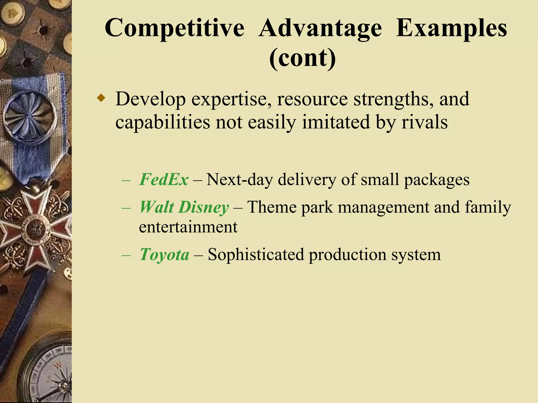Competitive  Advantage  Examples (cont)  Develop expertise, resource strengths, and capabilities not easily imitated by rivals FedEx  – Next-day delivery of small packages Walt Disney  – Theme park management and family entertainment Toyota  – Sophisticated production system 