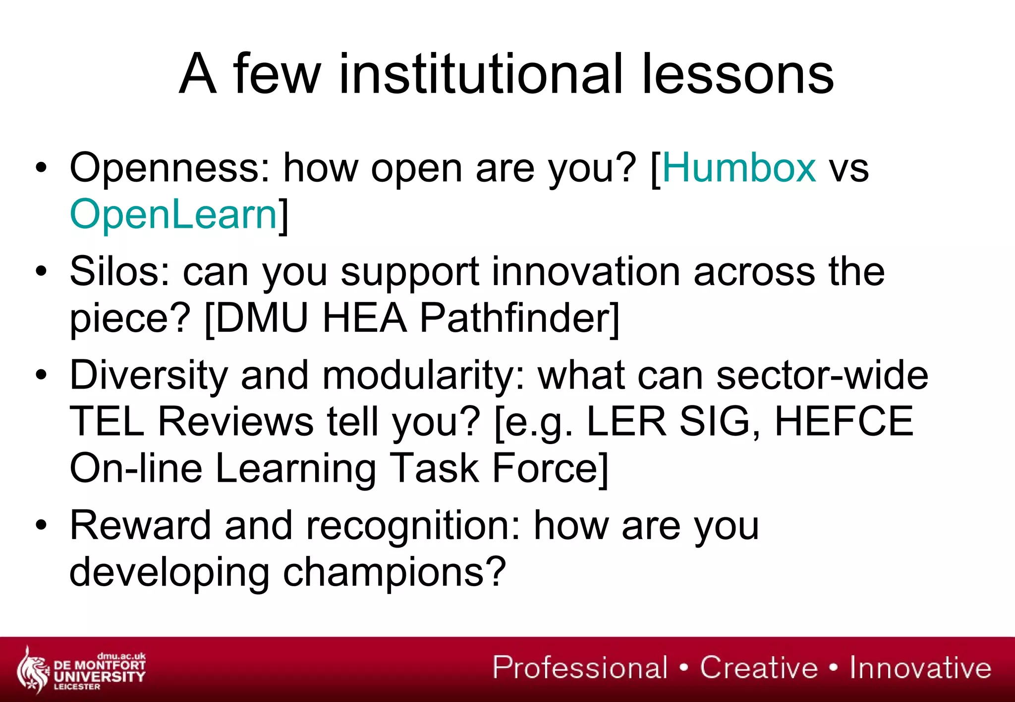 A few institutional lessons Openness: how open are you? [ Humbox  vs  OpenLearn ] Silos: can you support innovation across the piece? [DMU HEA Pathfinder] Diversity and modularity: what can sector-wide TEL Reviews tell you? [e.g. LER SIG, HEFCE On-line Learning Task Force] Reward and recognition: how are you developing champions? 