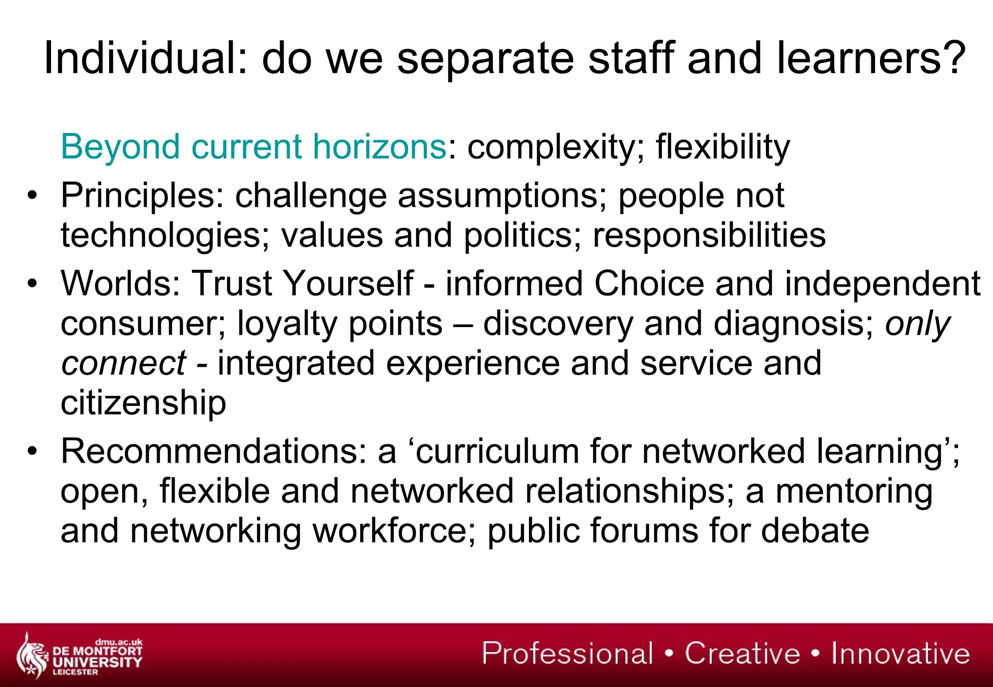 Individual: do we separate staff and learners? Beyond current horizons : complexity; flexibility Principles: challenge assumptions; people not technologies; values and politics; responsibilities Worlds: Trust Yourself - informed Choice and independent consumer; loyalty points – discovery and diagnosis;  only connect -  integrated experience and service and citizenship Recommendations: a ‘curriculum for networked learning’; open, flexible and networked relationships; a mentoring and networking workforce; public forums for debate 