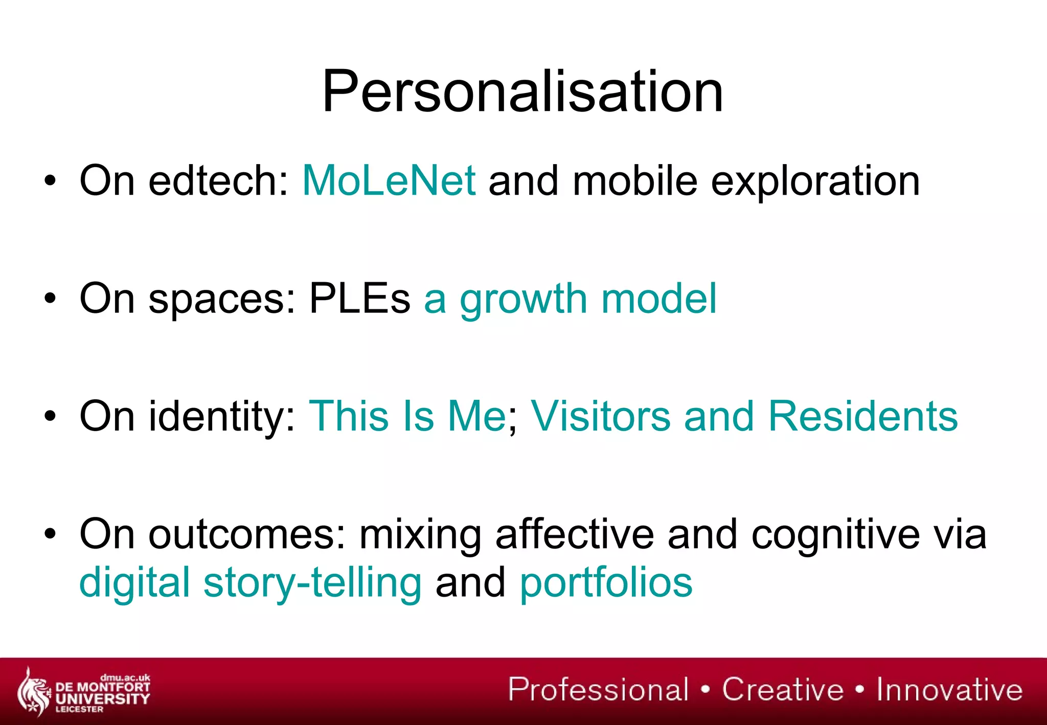 On edtech:  MoLeNet  and mobile exploration On spaces: PLEs  a growth model On identity:  This Is Me ;  Visitors and Residents On outcomes: mixing affective and cognitive via  digital story-telling  and  portfolios Personalisation 