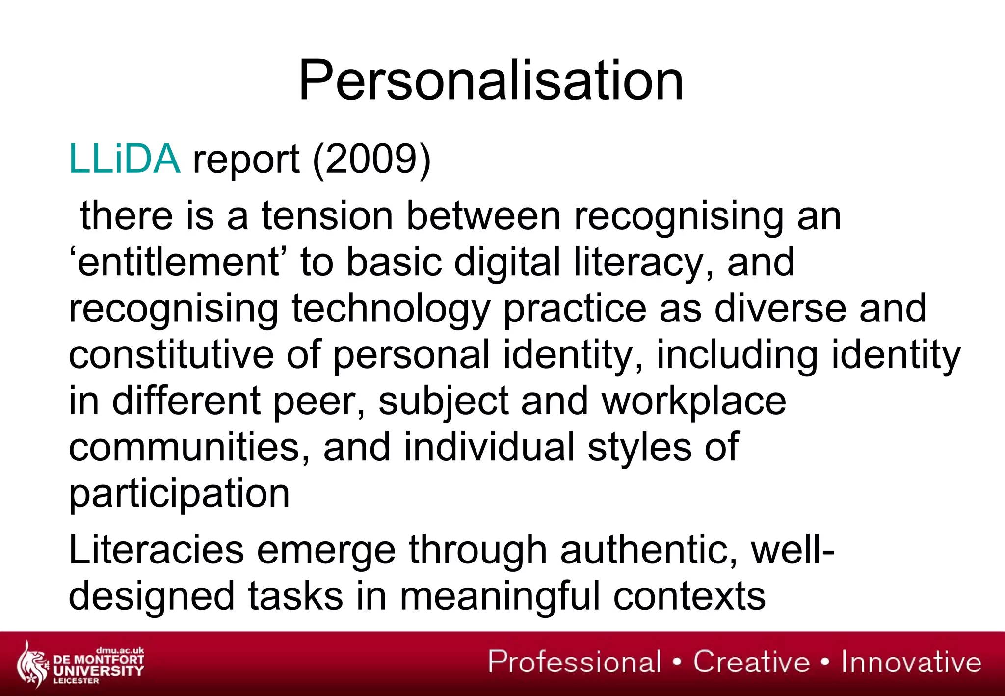 Personalisation LLiDA  report (2009)   there is a tension between recognising an ‘entitlement’ to basic digital literacy, and recognising technology practice as diverse and constitutive of personal identity, including identity in different peer, subject and workplace communities, and individual styles of participation Literacies emerge through authentic, well-designed tasks in meaningful contexts 