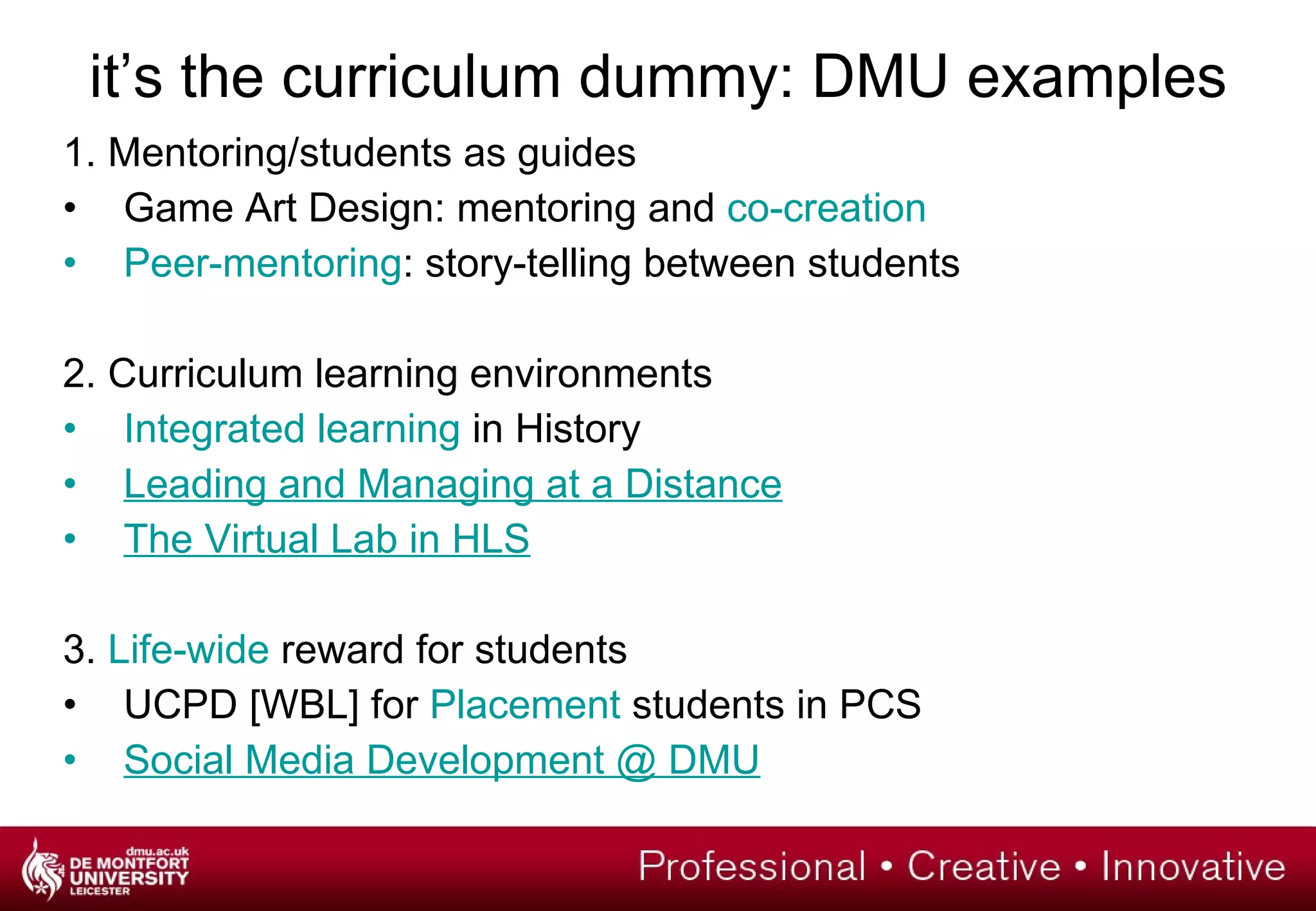 it’s the curriculum dummy: DMU examples 1. Mentoring/students as guides Game Art Design: mentoring and  co-creation Peer-mentoring : story-telling between students 2. Curriculum learning environments Integrated learning  in History Leading and Managing at a Distance The Virtual Lab in HLS 3.  Life-wide  reward for students UCPD [WBL] for  Placement  students in PCS Social Media Development @ DMU   