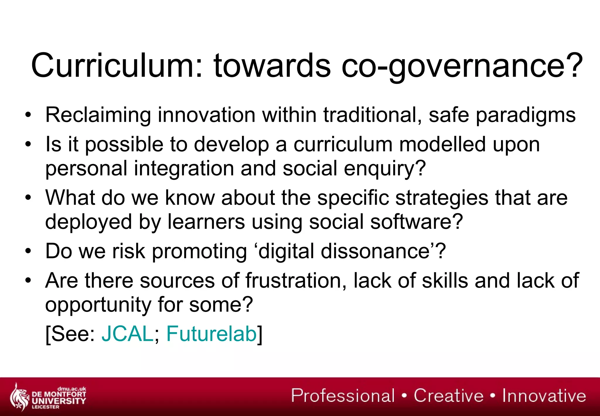 Curriculum: towards co-governance? Reclaiming innovation within traditional, safe paradigms Is it possible to develop a curriculum modelled upon personal integration and social enquiry? What do we know about the specific strategies that are deployed by learners using social software? Do we risk promoting ‘digital dissonance’? Are there sources of frustration, lack of skills and lack of opportunity for some? [See:  JCAL ;  Futurelab ] 