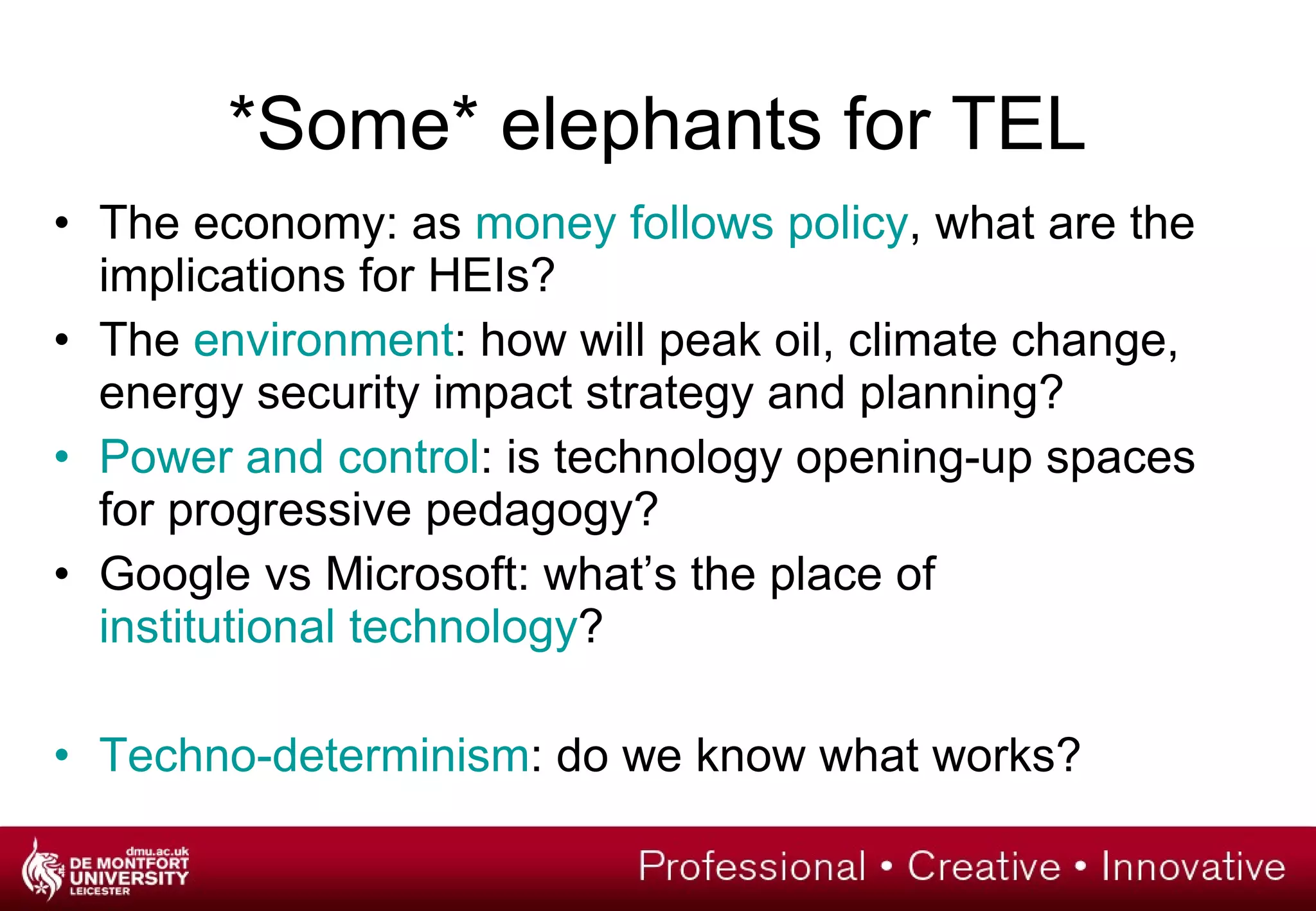 *Some* elephants for TEL The economy: as  money follows policy , what are the implications for HEIs? The  environment : how will peak oil, climate change, energy security impact strategy and planning? Power and control : is technology opening-up spaces for progressive pedagogy? Google vs Microsoft: what’s the place of  institutional technology ? Techno-determinism : do we know what works? 