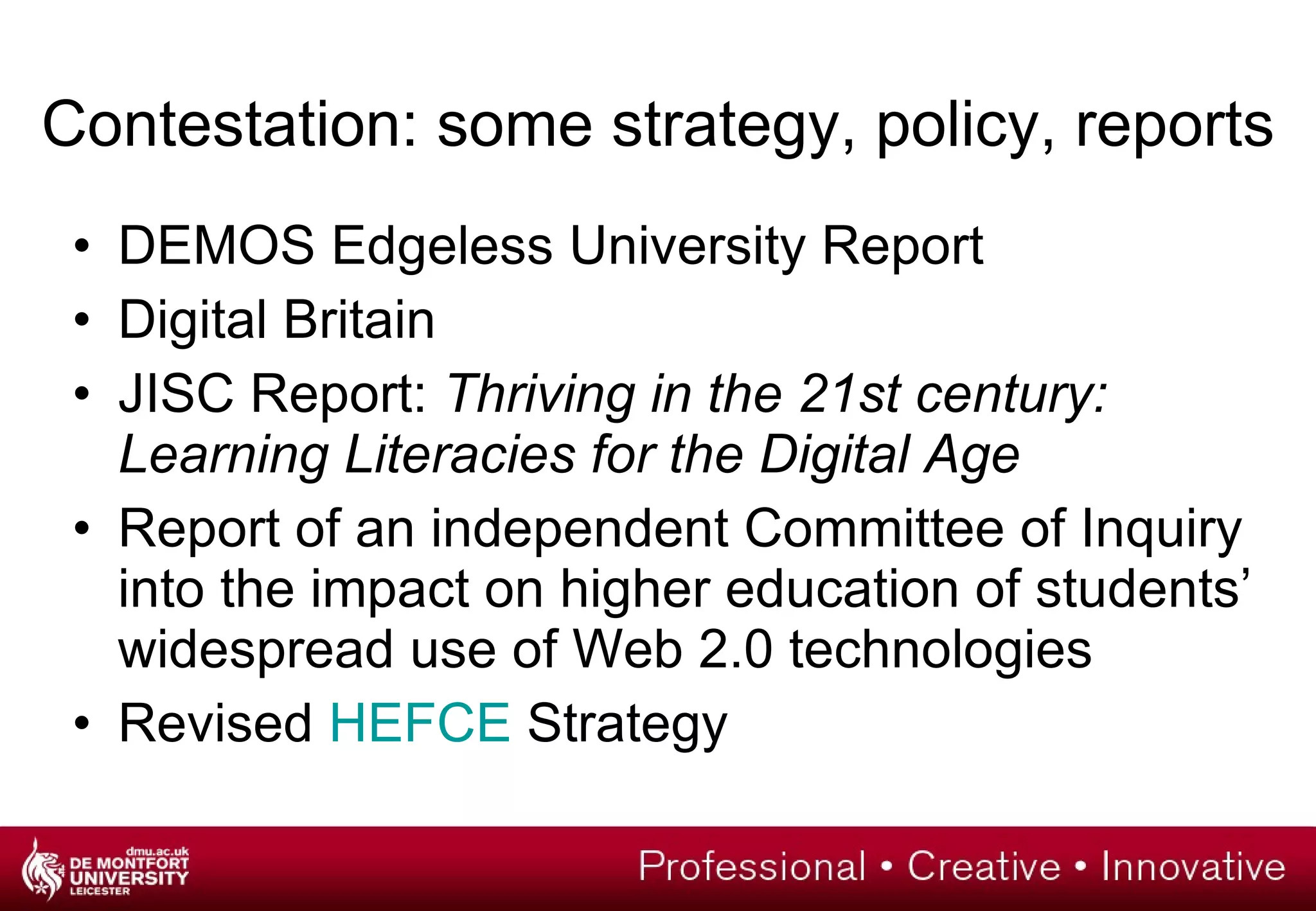 Contestation: some strategy, policy, reports DEMOS Edgeless University Report Digital Britain JISC Report:  Thriving in the 21st century: Learning Literacies for the Digital Age Report of an independent Committee of Inquiry into the impact on higher education of students’ widespread use of Web 2.0 technologies Revised  HEFCE  Strategy 