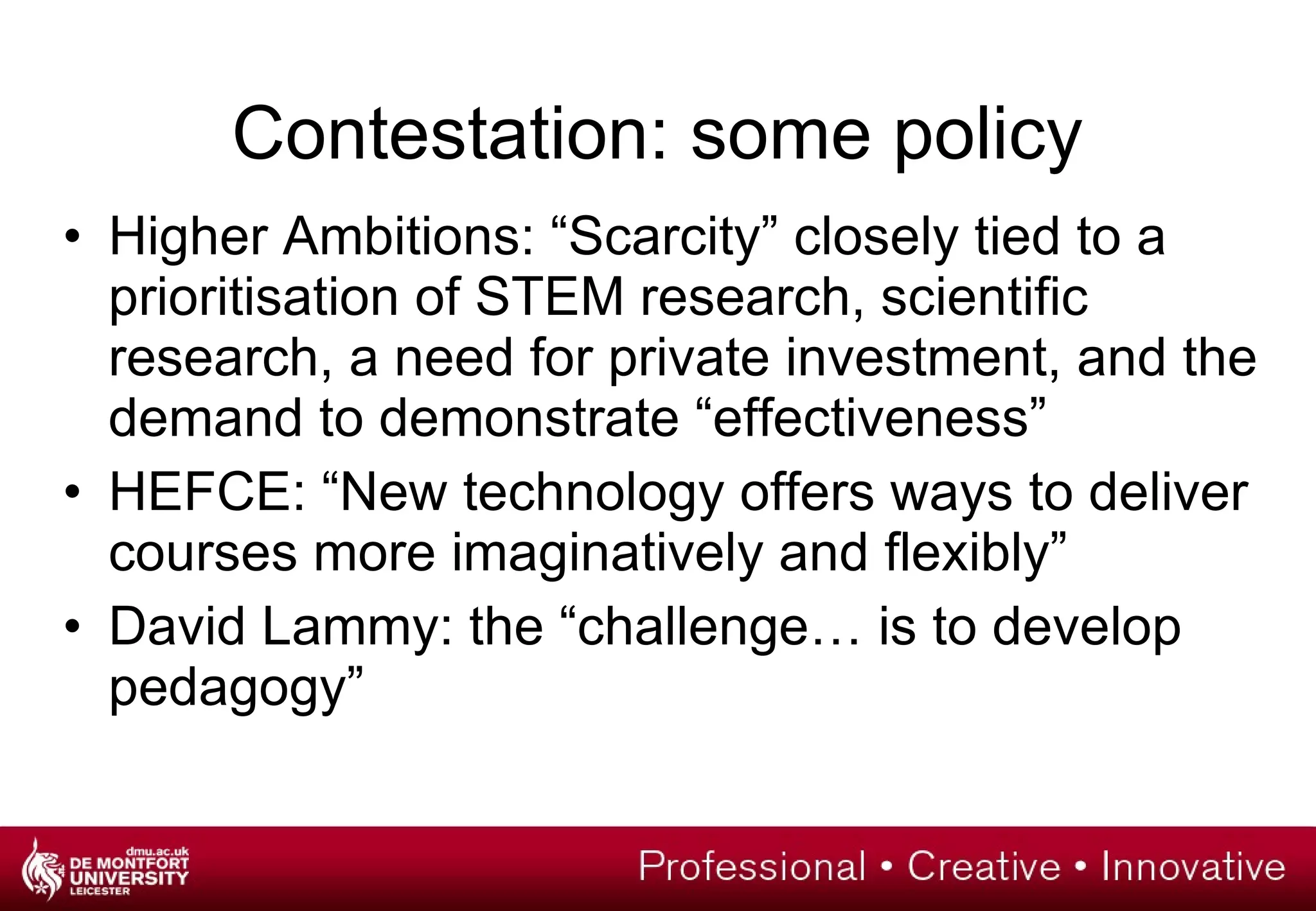 Contestation: some policy Higher Ambitions:  “Scarcity” closely tied to a prioritisation of STEM research, scientific research, a need for private investment, and the demand to demonstrate “effectiveness” HEFCE: “New technology offers ways to deliver courses more imaginatively and flexibly” David Lammy: the “challenge… is to develop pedagogy” 
