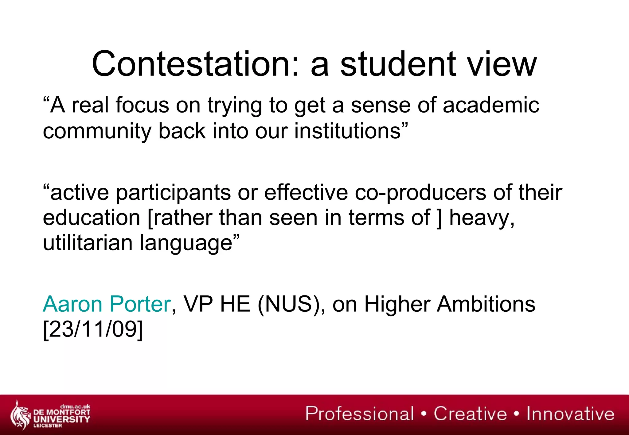 Contestation: a student view “ A real focus on trying to get a sense of academic community back into our institutions” “ active participants or effective co-producers of their education [rather than seen in terms of ] heavy, utilitarian language” Aaron Porter , VP HE (NUS), on Higher Ambitions [23/11/09] 