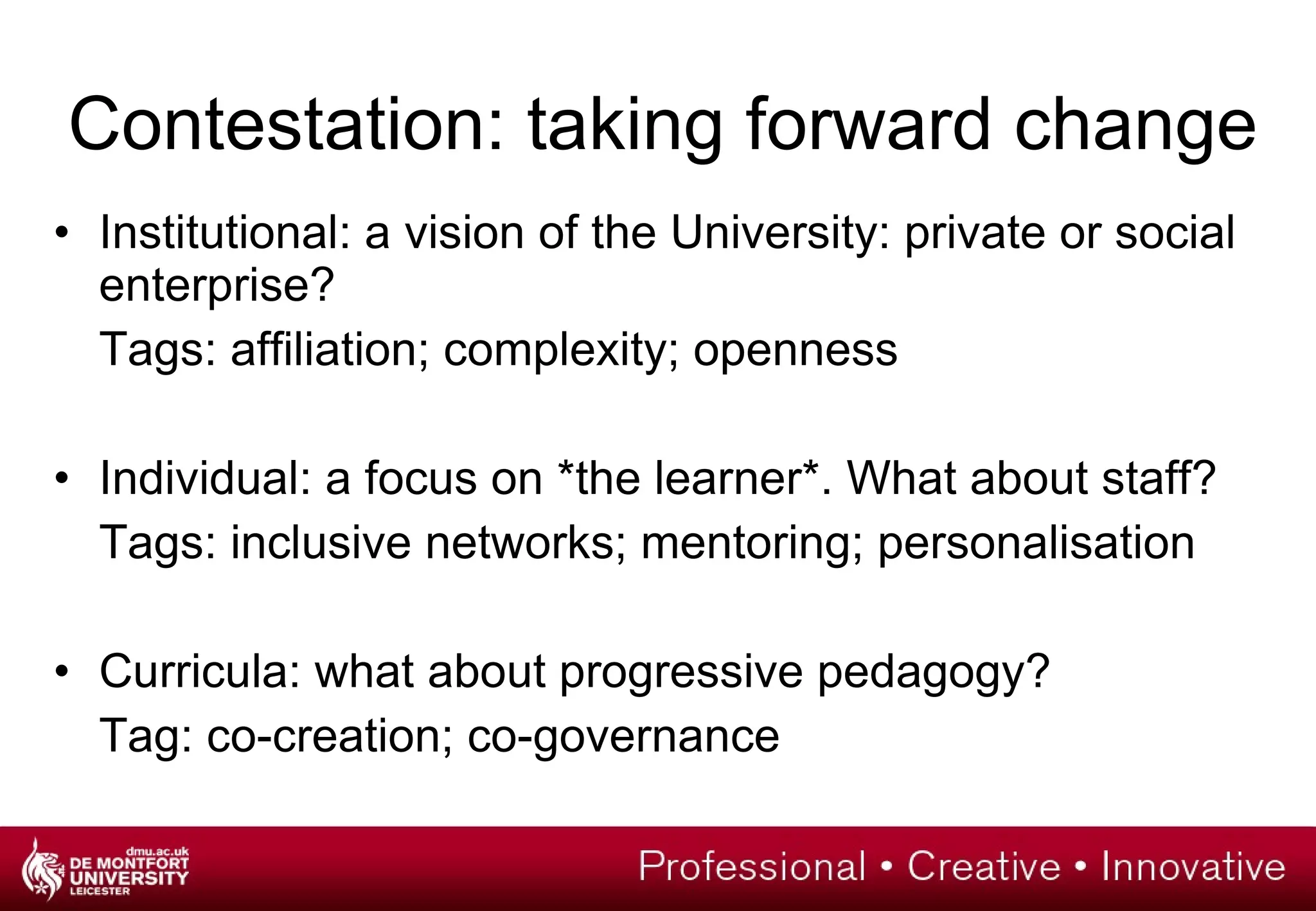 Contestation: taking forward change Institutional: a vision of the University: private or social enterprise? Tags: affiliation; complexity; openness Individual: a focus on *the learner*. What about staff? Tags: inclusive networks; mentoring; personalisation Curricula: what about progressive pedagogy? Tag: co-creation; co-governance 