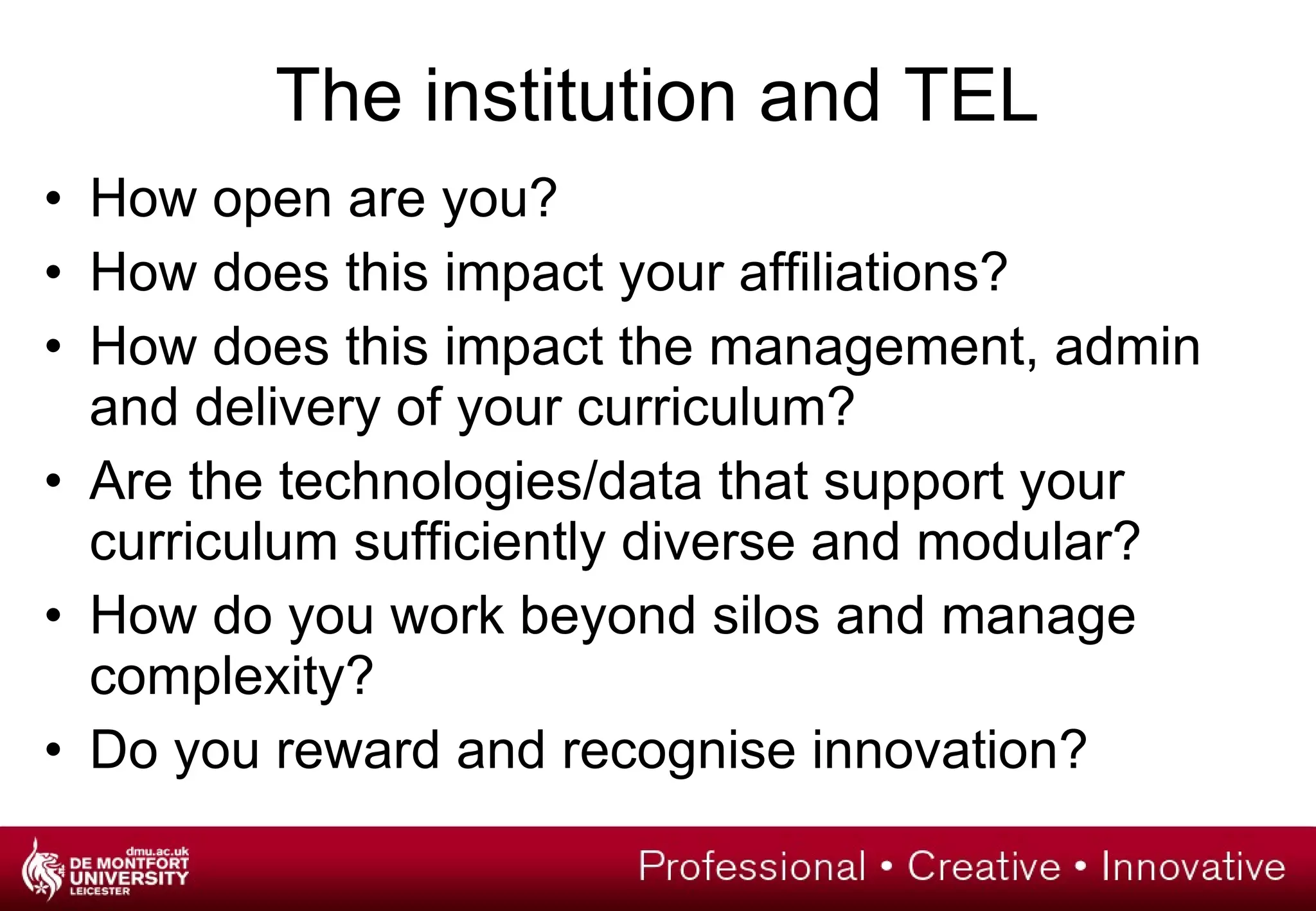 The institution and TEL How open are you?  How does this impact your affiliations? How does this impact the management, admin and delivery of your curriculum? Are the technologies/data that support your curriculum sufficiently diverse and modular? How do you work beyond silos and manage complexity? Do you reward and recognise innovation? 