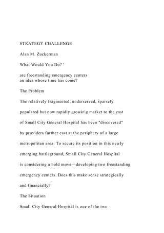 STRATEGY CHALLENGE
Alan M. Zuckerman
What Would You Do? '
are freestanding emergency centers
an idea whose time has come?
The Problem
The relatively fragmented, underserved, sparsely
populated but now rapidly growirg market to the east
of Small City General Hospital has been "discovered"
by providers further east at the periphery of a large
metropolitan area. To secure its position in this newly
emerging battleground, Small City General Hospital
is considering a bold move—developing two freestanding
emergency centers. Does this make sense strategically
and financially?
The Situation
Small City General Hospital is one of the two
 