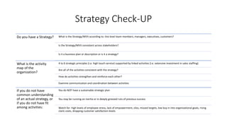 Strategy Check-UP
Do you have a Strategy? What is the Strategy/MVV according to: line level team members, managers, executives, customers?
Is the Strategy/MVV consistent across stakeholders?
Is it a business plan or description or is it a strategy?
What is the activity
map of the
organization?
4 to 6 strategic principles (i.e. high touch service) supported by linked activities (i.e. extensive investment in sales staffing)
Are all of the activities consistent with the strategy?
How do activities strengthen and reinforce each other?
Examine communication and coordination between activities
If you do not have
common understanding
of an actual strategy, or
if you do not have fit
among activities:
You do NOT have a sustainable strategic plan
You may be running on inertia or in deeply grooved ruts of previous success
Watch for: high levels of employee stress, lack of empowerment, silos, missed targets, low buy in into organizational goals, rising
claim costs, dropping customer satisfaction levels.
 