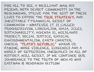 FOR ALL TO SEE, A BRILLIANT MAN, HIS
FRIEND, BOTH DEVOUT COMMUNISTS IN THE
BEGINNING, STRIVE FOR THE REST OF THEIR
LIVES TO EXPOSE THE TRUE STRATEGY, AND
INEVITABLE TYRANNICAL RESULT OF
COMMUNISM - WHATEVER IT IS CALLED:
PROGRESSIVISM, LIBERALISM, GAIA, ICLEI,
SUSTAINABILITY, AGENDA 21, WILDLANDS
PROJECT, SOCIAL JUSTICE, RADICAL
ENVIRONMENTALISM, EARTH CHARTER,
UNESCO. “PLATO’S REPUBLIC” WARNS US:
FAMINE, MORE VIOLENCE, EUGENICS AND A
WORLD OF REPRESSION, UNEQUALED IN ALL OF
HISTORY, WILL RESULT, IF WE CONTINUE OUR
IGNORANCE TO THE TRUTH OF MEN AS MAX
EASTMAN & BENJAMIN GITLOW

 