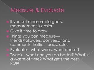 Measure & EvaluateIf you set measurable goals, measurement is easier.Give it time to grow. Things you can measure—friends/followers, conversations, comments, traffic,  leads, salesEvaluate—what works, what doesn’tTweak—what can you do better? What’s a waste of time? What gets the best ROI?