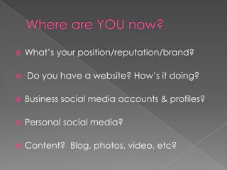 Where are YOU now?What’s your position/reputation/brand? Do you have a website? How’s it doing?Business social media accounts & profiles?Personal social media?Content?  Blog, photos, video, etc?