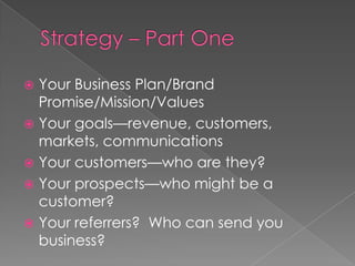 Strategy – Part OneYour Business Plan/Brand Promise/Mission/ValuesYour goals—revenue, customers, markets, communicationsYour customers—who are they?Your prospects—who might be a customer?Your referrers?  Who can send you business?